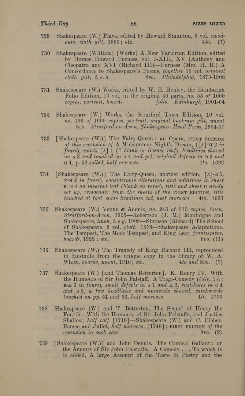 729 730 731 732 733 734 735 736 737 739 Shakespeare (W.) Plays, edited by Howard Staunton, 3 vol. wood- cuts, cloth gilt, 1860; ete. Ato. (7) Shakespeare (William) [Works] A New Variorum Edition, edited by Horace Howard Furness, vol. I-XIII, XV (Anthony and Cleopatra and XVI (Richard I1J])—Furness (Mrs. H. H.) A Concordance to Shakespeare’s Poems, together 16 vol. original cloth gilt,..ti€: 9. 8v0. Philadelphia, 1873-1908 Shakespeare (W.) Works, edited by W. E. Henley, the Edinburgh Folio Edition, 10 vol. in the original 40 parts, no. 55 of 1000 copies, portrait, boards folio. Edinburgh, 1901-04 Shakespeare (W.) Works, the Stratford Town Edition, 10 vol. no. 126 of 1000 copies, portrait, original buckram. gilt, uncut 8vo. Stratford-on-Avon, Shakespeare Head Press, 1904-07 [Shakespeare (W.)] The Fairy-Queen: an Opera, FIRST EDITION of this recension of A Midsummer Night’s Dream, ([A]-H 2 in fours), wants [A] 1 (? blank or licence leaf), headlines shaved on A383 and touched on A4 and p.4, original defects in D3 and G4, p. 52 sowed, half morocco ) 4to. 1692 [Shakespeare (W.)| The Fairy-Queen, another edition, [A]-E5, F-H 2 in fours), considerable alterations and additions in sheet B, E4 an inserted leaf (blank on verso), title and sheet &amp; newly set up, remainder from. the sheets of the FIRST EDITION, title touched at foot, some headlines cut, half morocco Ato. 1693 Shakespeare (W.) Venus &amp; Adonis, no. 243 of 510 copies, linen, Stratford-on-Avon, 1905—Robertson (J. M.) Montaigne and Shakespeare, linen, t. e.g. 1909—Simpson (Richard) The School of Shakespeare, 2 vol. cloth, 1878—Shakespeare Adaptations. The Tempest, The Mock Tempest, and King Lear, frontispiece, boards, 1922 : ete. 8vo. (11) Shakespeare (W.) The Tragedy of King Richard III, reproduced in facsimile from the unique copy in the library of W. A. White, boards, uncut, 1916; ete. 4to and 8vo. (7) Shakespeare (W.) [and Thomas Betterton]. K. Henry IV. With the Humours of Sir John Falstaff. A Tragi-Comedy (title, 11. ; B-H 3 in fours), small defects in a1 and #3, rust-holes in 0 4 and D2, a few headlines and numerals shaved, catchwords touched on pp. 51 and 53, half morocco 4to. 1700 Shakespeare (W.) and T. Betterton. The Sequel of Henry the Fourth : With the Humours of Sir John Falstaffe, and Justice Shallow, half calf [1719]—Shakespeare (W.) and C. Cibber. Romeo and Juliet, half morocco, [1748]; FIRST EDITION of the recension. in each case 8vo. (2) [Shakespeare (W.)] and John Dennis. The Comical Gallant: or the Amours of Sir John Falstaffe. A Comedy . . To which is is added, A large Account of the Taste in Poetry and the