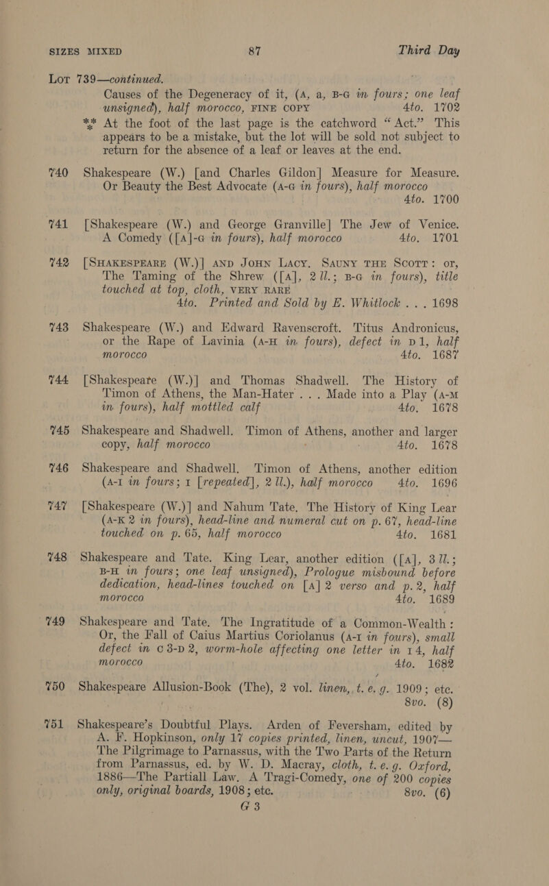 740 41 742 743 748 749 750 751 Causes of the Degeneracy of it, (A, a, B-G im fours; one leaf unsigned), half morocco, FINE COPY 4to. 1702 appears to be a mistake, but the lot will be sold not subject to return for the absence of a leaf or leaves at the end. Shakespeare (W.) [and Charles Gildon] Measure for Measure. Or Beauty the Best Advocate (A-G in fours), half morocco | 4to. 1700 [Shakespeare (W.) and George Granville] The Jew of Venice. A Comedy ([A]-G im fours), half morocco 4to. 1701 [SHAKESPEARE (W.)| AND JoHN Lacy. SauNy THE ScorT: or, The Taming of the Shrew ([A], 2Jl.; Ba in fours), ttle touched at top, cloth, VERY RARE | 4to. Printed and Sold by E. Whitlock .. . 1698 Shakespeare (W.) and Edward Ravenscroft. Titus Andronicus, or the Rape of Lavinia (4-H im fours), defect in D1, half morocco 4to. 1687 [Shakespeare (W.)|] and Thomas Shadwell. The History of Timon of Athens, the Man-Hater ... Made into a Play (a-m m fours), half mottled calf 4to. 1678 Shakespeare and Shadwell. Timon of Athens, another and larger copy, half morocco a ; 4to. 1678 Shakespeare and Shadwell. Timon of Athens, another edition (A-I in fours; 1 [repeated], 2 1l.), half morocco 4to. 1696 [Shakespeare (W.)] and Nahum Tate, The History of King Lear (A-K 2 in fours), head-line and numeral cut on p. 67%, head-line touched on p.65, half morocco 4to. 1681 Shakespeare and Tate. King Lear, another edition ([a], 31.; B-H im fours; one leaf unsigned), Prologue misbound before dedication, head-lines touched on [A] 2 verso and p.2, half morocco 4to. 1689 Shakespeare and Tate. The Ingratitude of a Common-Wealth : Or, the Fall of Caius Martius Coriolanus (A-1 in fours), small defect in 03-D2, worm-hole affecting one letter in 14, half morocco 4to. 1682 Shakespeare Allusion-Book (The), 2 vol. linen,. t. e.g. 1909; ete. 7 8vo. (8) Shakespeare’s Doubtful Plays. Arden of Feversham, edited by A. IF. Hopkinson, only 17 copies printed, linen, uncut, 1907— The Pilgrimage to Parnassus, with the Two Parts of the Return from Parnassus, ed. by W. D. Macray, cloth, t. e.g. Oxford, 1886—The Partiall Law. A Tragi-Comedy, one of 200 copies only, original boards, 1908; ete. | 8vo. (6) G3