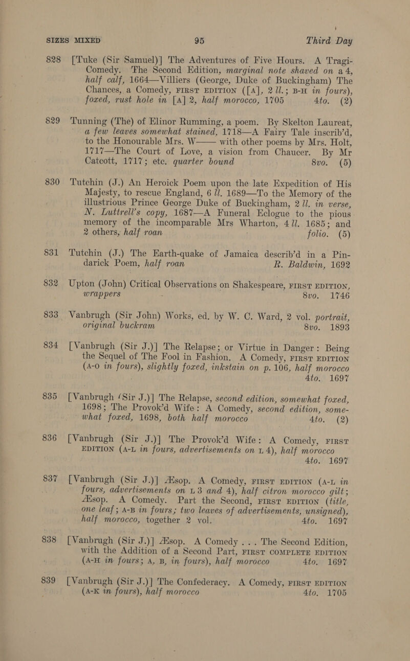 828 [Tuke (Sir Samuel)] The Adventures of Five Hours. A Tragi- Comedy. ‘Fhe Second Edition, marginal note shaved on a4, half calf, 1664—Villiers (George, Duke of Buckingham) The Chances, a Comedy, FIRST EDITION ([A], 2Ul.; B-H in fours), foxed, rust hole in [A] 2, half morocco, 1705 4to. (2) $29 Tunning (The) of Elinor Rumming, a poem. By Skelton Laureat, @ few leaves somewhat stained, 1718—A Fairy Tale inscrib’d, to the Honourable Mrs. W with other poems by Mrs. Holt, 1717—The Court of Love, a vision from Chaucer. By Mr Catcott, 1717; etc. quarter bound 8vo. (5)  830 Tutchin (J.) An Heroick Poem upon the late Expedition of His Majesty, to rescue England, 6 //. 1689—To the Memory of the illustrious Prince George Duke of Buckingham, 2 Jl. in verse, N. Luttrell’s copy, 168’—A Funeral Eclogue to the pious. memory of the incomparable Mrs Wharton, 47]. 1685; and 2 others, half roan : folio. (5) §31 Tutchin (J.) The Earth-quake of Jamaica describ’d in a Pin- darick Poem, half roan R. Baldwin, 1692 832 Upton (John) Critical Observations on Shakespeare, FIRST EDITION, wrap pers ; S8vo. 1746 833 Vanbrugh (Sir John) Works, ed. by W. C. Ward, 2 vol. portrait, original buckram , 8vo. 1893 834 [Vanbrugh (Sir J.)] The Relapse; or Virtue in Danger : Being the Sequel of The Fool in Fashion. A Comedy, FIrsT EDITION (A-0 in fours), slightly foxed, inkstain on p.106, half morocco 4to. 1697 835 [Vanbrugh ‘Sir J.)] The Relapse, second edition, somewhat foxed, 1698; The Provok’d Wife: A Comedy, second edition, some- what foxed, 1698, both half morocco 4to. (2) 836 [Vanbrugh (Sir J.)] The Provok’d Wife: A Comedy, First EDITION (A-L in fours, advertisements on 1.4), half morocco 4to. 1697 837 [Vanbrugh (Sir J.)] Alsop. A Comedy, First EDITION (A-L im : fours, advertisements on L3 and 4), half citron morocco gilt; ‘sop. A Comedy. Part the Second, First Eprvion (title, one leaf; A-B in fours; two leaves of advertisements, unsigned), half morocco, together 2 vol. Ato. 1697 838 [Vanbrugh (Sir J.)] Alsop. A Comedy ... The Second Edition, with the Addition of a Second Part, FIRST COMPLETE EDITION (A-H in fours; A, B, in fours), half morocco 4to. 1697 839 [Vanbrugh (Sir J.)] The Confederacy. A Comedy, FIRST EDITION (A-K wm fours), half morocco 4to. 1705