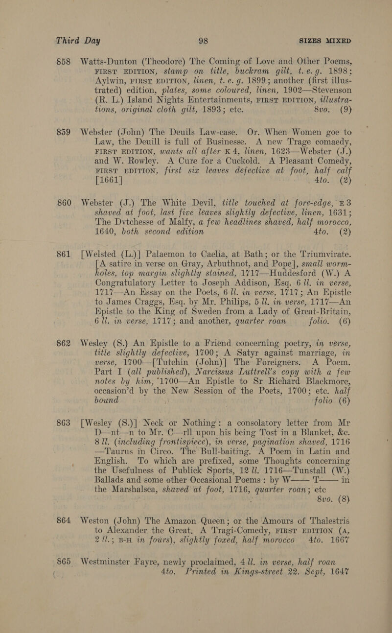 $58 Watts-Dunton (Theodore) The Coming of Love and Other Poems, FIRST EDITION, stamp on title, buckram gilt, t.e.g. 1898; Aylwin, FIRST EDITION, linen, t. e. g. 1899; another (first illus- trated) edition, plates, some coloured, linen, 1902—Stevenson (R. L.) Island Nights Entertainments, FIRST EDITION, tlustra- tions, original cloth gilt, 1893; ete. 8vo. (9) 859 Webster (John) The Deuils Law-case. Or. When Women goe to Law, the Deuill is full of Businesse. A new Trage comaedy, FIRST EDITION, wants all after K 4, linen, 1623—Webster (J.) and W. Rowley. A Cure for a Cuckold. A Pleasant Comedy, FIRST EDITION, first six leaves defectwe at foot, half calf [1661] 4to. (2) 860 Webster (J.) The White Devil, title touched at fore-edge, £3 shaved at foot, last five leaves slightly defectwe, linen, 1631; The Dvtchesse of Malfy, a few headlines shaved, half morocco, 1640, both second edition Ato. (2) 861 [Welsted (L.)| Palaemon to Caelia, at Bath; or the Triumvirate. [ A satire in verse on Gray, Arbuthnot, and Pope], small worm- holes, top margin slightly stained, 1717—Huddesford (W.) A Congratulatory Letter to Joseph Addison, Esq. 6 ll. in verse, 1717—An Essay on the Poets, 6 ll. in verse, 1717; An Epistle to James Craggs, sq. by Mr. Philips, 5 Ul. in verse, 1717—An Epistle to the King of Sweden from a Lady of Great-Britain, 6 Ul. in verse, 1717; and another, quarter roan folio. (6) 862 Wesley (S.) An Epistle to a Friend concerning poetry, in verse, title slightly defective, 1700; A Satyr against marriage, verse, 1%700—['Tutchin (John)] The Foreigners. A aaa Part I (all published), Narcissus Luttrell’s copy with a few notes by him, ‘1700—An Epistle to Sr Richard Blackmore, occasion’d by ‘the New Session of the Poets, 1700; ete. half bound | folio (6) 863 [Wesley (8.)] Neck or Nothing: a consolatory letter from Mr D—nt—n to Mr. C—rll upon his being Tost in a Blanket, &amp;c. 8 Ul. (including frontisprece), in verse, ‘pagination shaved, 1716 —T'aurus in Cireo. The Bull- baiting. A Poem in Latin and English. ‘To which are prefixed, some Thoughts concerning the Usefulness of Publick Sports, 12 U1. caput aon (W.) Ballads and some other Occasional Poems : by W in the Marshalsea, shaved at foot, 1716, anh tien roan 3 a 8vo. (8)   864 Weston (John) The Amazon Queen; or the Amours of Thalestris to Alexander the Great. A Tragi-Comedy, FIRST EDITION (4, 2 /l.; B-H in fours), slightly foxed, half morocco 4to. 1667 S65 Westminster Fayre, newly proclaimed, 4 1. in verse, half roan 4to. Printed in Kings-street 22. Sept, 1647