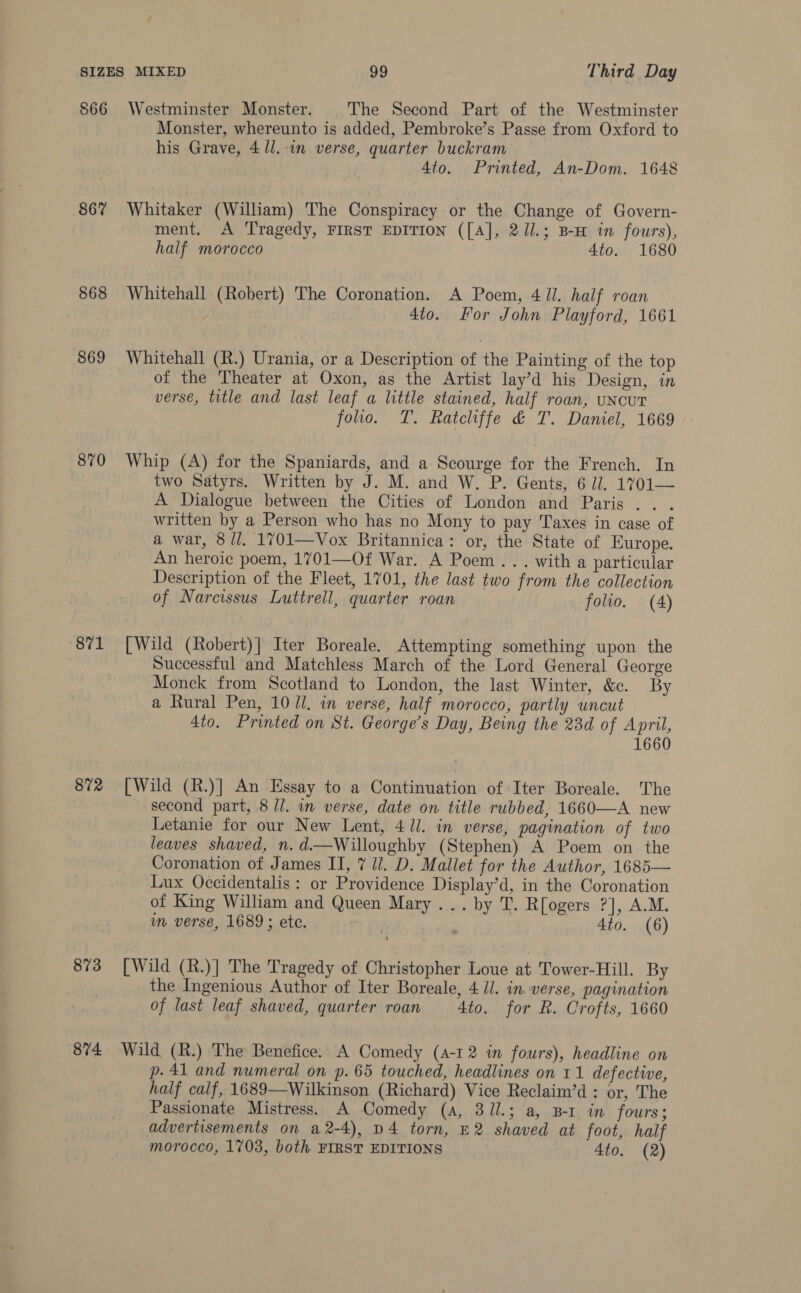 866 867 868 869 870 871 872 873 874 Westminster Monster. The Second Part of the Westminster Monster, whereunto is added, Pembroke’s Passe from Oxford to his Grave, 4 ll. in verse, quarter buckram 4to. Printed, An-Dom. 1648 Whitaker (William) The Conspiracy or the Change of Govern- ment. A Tragedy, FIRST EDITION ([A], 2Jl.; B-H in fours), half morocco 4to. 1680 Whitehall (Robert) The Coronation. A Poem, 41. half roan 4to. For John Playford, 1661 Whitehall (R.) Urania, or a Description of the Painting of the top of the Theater at Oxon, as the Artist lay’d his Design, in verse, title and last leaf a little stained, half roan, uNcUT foo. T. Ratcliffe &amp; T. Daniel, 1669 Whip (A) for the Spaniards, and a Scourge for the French. In two Satyrs. Written by J. M. and W. P. Gents, 6 il. 1701— A Dialogue between the Cities of London and Paris... written by a Person who has no Mony to pay Taxes in case of a war, 8/1. 1701—Vox Britannica: or, the State of Europe. An heroic poem, 1701—Of War. A Poem... with a particular Description of the Fleet, 1701, the last two from the collection of Narcissus Luttrell, quarter roan folio. (4) [Wild (Robert)] Iter Boreale. Attempting something upon the Successful and Matchless March of the Lord General George Monck from Scotland to London, the last Winter, &amp;c. By a Rural Pen, 1071. in verse, half morocco, partly uncut 4to. Printed on St. George’s Day, Being the 23d of April, 1660 [Wild (R.)] An Essay to a Continuation of Iter Boreale. The second part, 8 //. in verse, date on title rubbed, 1660—-A new Letanie for our New Lent, 411. in verse, pagination of two leaves shaved, n. d.—Willoughby (Stephen) A Poem on the Coronation of James II, 7 Ul. D. Mallet for the Author, 1685— Lux Occidentalis : or Providence Display’d, in the Coronation of King William and Queen Mary ... by T. R[ogers ?], A.M. um verse, 1689; ete. | . 4to. (6) [Wild (R.)] The Tragedy of Christopher Loue at: Tower-Hill. By the Ingenious Author of Iter Boreale, 4 Jl. in. verse, pagination of last leaf shaved, quarter roan 4to. for R. Crofts, 1660 Wild (R.) The Benefice. A Comedy (a-12 in fours), headline on p. 41 and numeral on p. 65 touched, headlines on 11 defective, half calf, 1689—Wilkinson (Richard) Vice Reclaim’d : or, The Passionate Mistress. A Comedy (a, 31l.; a, B-r in fours; advertisements on a2-4), D4 torn, E2 shaved at foot, half morocco, 1703, both FIRST EDITIONS 4to. (2)