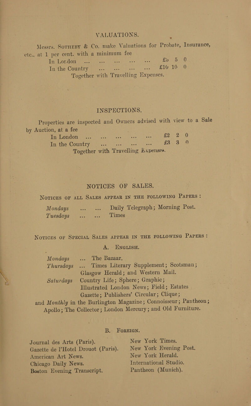 VALUATIONS. : Messrs. Sornesy &amp; Co. make Valuations for Probate, Insurance, ete., at 1 per cent. with a minimum fee Tea CUND Aaa: cies) eke bee fly fet 0 tnene Couny me tice ee SEU O Together with Travelling Isxpenses. INSPECTIONS. Properties are inspected and Owners advised with view to a Sale by Auction, at a fee } ae OTEM ee Mees a s's fF et nay gee) aya NeaOUntrys, 01-04 ohs=s- 2 een tee =o Yona She! | Together with ‘T'ravellmg kK xpensea, NOTICES OF SALES. Novices OF ALL SALES APPEAR IN THE FOLLOWING PAPERS : Mondays ... «Daily Telegraph; Morning Post. Tuesdays) 2 ee Les Novices oF SPECIAL SALES APPEAR IN THE FOLLOWING PAPERS: A. ENGLISH. Mondays... ‘The Bazaar. Thursdays ... ‘Times Literary Supplement; Scotsman ; \ Glasgow Herald; and Western Mail. &gt;, Saturdays Country Life; Sphere; Graphic; Illustrated London News; Field; Estates Gazette; Publishers’ Circular; Clique; and Monthly in the Burlington Magazine; Connoisseur ; Pantheon ; Apollo; The Collector; London Mercury ; and Old Furniture. B. FOREIGN. Journal des Arts (Paris). New York Times. Gazette de Hotel Drouot (Paris). New York Evening Post. American Art News. New York Herald. Chicago Daily News. International Studio. Boston Evening Transcript. Pantheon (Munich).