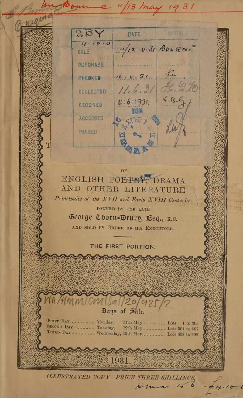                                                            es IS 1; eth NN DATE Moe AN vv SARS VR ERP” RRR ee a a Saar ~ “3 AYE, NG ‘ Zs Az &lt; way ve SAI ~s— ¥ 41 7S SPARES TFL ey UN OWNS: eR i] D, 43 rs) be mL rdky SNES OCS 10%. -Vi 0, [O00 &amp; Ses an WAS GW a&gt; oe Te vee eee PRES al 2S ( i Pad bs A BS SOAR AA SAWN ex BRIE XIENISS nes % PURCHASE ee ee ee ee Ne eee , NR wy ? ( j eS is CHESK ED /6- We, i. ~ e Leen . *? : es RSS “og t#) Ae is MP Th ao 5 He SOAS ¢ OLE CT £ 9) pe 7s ’ i al wy / Ps a7 i bape “a is ie : i “aN 3s RECEIVED: rar aes s sian BS wON u 4&gt;AD axe mae . Bes Ed TY ROCESSED “ley cate a8 aN. , } Ne) +r ~N y iN   KX \ SS PABSED 214  ee. OF hae Se ENGLISH POBERS™ DRAMA seed AND OTHER LITERATURE BSE Principally of the XVII and Early XVIII Centuries : FORMED BY THE LATE : Bee George Thorn-Drury, Esq., x.c. OR AND SOLD BY ORDER OF HIS EXECUTORS.    eee * \           THE FIRST PORTION.    x v: “s ¢ \ &lt;a 4,4! ‘4 ‘ an A be “ys « Wr \ CI. RAS AX: \ Us re iteg “a Z XN ‘ 4 ANN N Y Dee igen Ke s » 4 = re ’ 4 , Ws he: e( ts     ~ ,   y             / we Z ‘ WAG VAN 4 NA « VEN se MA IRS pen 20 Neo Ne NOT SINAN ~d. nS ~ rae VIS ROY RAV SAAN ANG ONS PINS (AEN OIE ISN IT IT MOAT RIN (= x EAA SS aby yn pataryh LUV EAS Zz me SpoN Sy NUSA SS1~V7, ATO ve eA: PASSA Pa) Arb sahyel aw CRS SS Ng eae Ian 2 ae SA Ge lad A&gt; N Seild ooa 6 oan eet Se *. 4 vw rs \ IMA In { (Fa YS aN ] PSS oP Se {ww ‘N WAS ~~ SO vs ~ Ny GORA ON TROARC NATION AND ROTATIONAL ACN ORO PASAY ~ swe 03 [~ SMS i~ Ce fn Oe ct Ro Ae Pee BS &gt; A oS re oN IS SANS 2, gas ~ peel LS NINA NS oe NS oe OPN NS, FO NNTNOO SIVA MEG ONG ING AF a&gt;. pion et ba ~~ Ne AN “SN Nee eM IN NA ewe On ee NGN PGs T Zt eN Lele Fins nate} white alae SSS Apis eee Lee ol PA ala Gle aR Piet a, Ne a Ra fa Pm Pm = Sa A my RG Nn RN nS ek Pia eS rsid [OG tne NR a (oes aX x NTN, SNS INNS ANN SANS NARI NS RNS o~ CONF INTEND RAINS Leas IPL AY OAL ROT Se SPS VSPA PAVE PL YE PSP PL YL IS LOL INGA BGS DAL? Oil he a LOG iS ? ” N= IPA PL A pL 5 — —f — Hh Re Eva mpese le hes LM pat SP eee Morbi “dle ie Zande bterit serie Sir tinserir ep rite: cts y Wai Nea : Bays of Sate. / 2 AG re Monday, PIC Mityee, sc. rote Otel dD tore BEG: SECOND Day ............ Tuesday, 12th May............... Lots 304 to 607 aA . Wy te DAY: ..... coc. Wednesday, 13th May............... Lots 608 to 902           - . . 4 an “7 ~ . “ E os BAS, Cra irae eee ele Pare Rita Oi : = Fe S77) Zs VRE ARAL Pp RALRCO Cp OG ao a eee ‘, \ Py      2 prea “ ~ Iw tf. F58 8 FONTS aye ye piyt ys AIS N NNZ SA AILSA STON AAI TRAYS Tren TSI ANN NRTA ~~ = pew eh weg ~ vrs rear ta O3 i SPN NT ANT NEPAD PASAT. e  SS Aerie SNS SAUNT Aw ~ vig tes i Any foes SRY! CII G SS MY! 242 i! Ay AFR 20 por POSTS DoS SAAN EAI REALS AAA IAN SAN SAI A NIAAA NOK ALIKA LI AIRE             