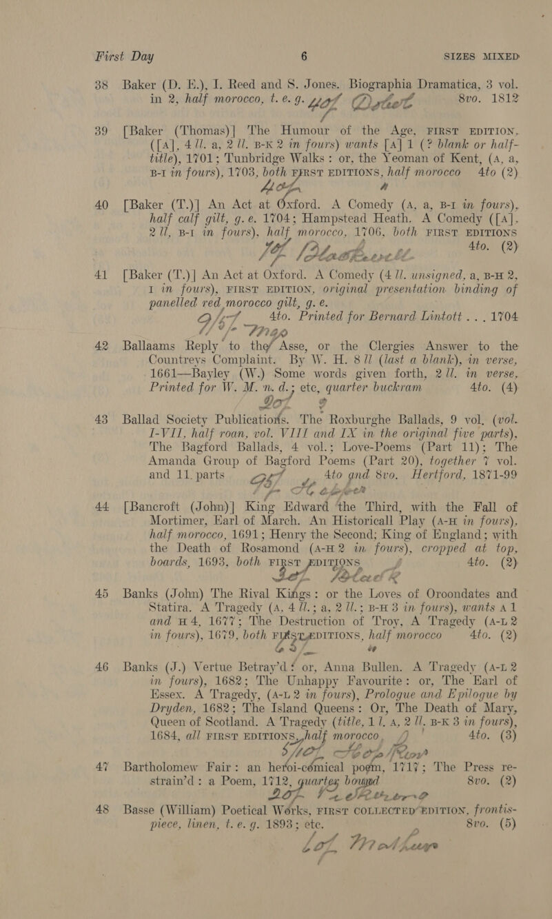 38 39 40 Al 42 43 44 46 48 Baker (D. E.), I. Reed and 8. Jones. Biographia Dramatica, 3 vol. in 2, half morocco, t. e.g. *4ol Qrtot 8vo. 1812 [Baker (Thomas)| The ne of the Age, FIRST EDITION, ({A], 471. a, 2 U1. B-K 2 in fours) wants [A] 1 (? blank or half- title), 1701; Tunbridge Walks : or, the Yeoman of Kent, (A, a, B-I 1M fours), 1703, both ys EDITIONS, half morocco Ato (2) he [Baker (T.)] An Act at yan A Comedy (A, a, B-I wm fours), half calf gilt, g.e. 1704; Hampstead Heath. A Comedy ([4], 2 Ul, B-1 im fours), a morocco, 1706, both FIRST EDITIONS JY, [24 rat Shevres of Ato. (2) [Baker (T.)] An Act at ane A Comedy (4 IL. saa a, B-H 2, I in fours), FIRST EDITION, Sil presentation binding of panelled red morocco gilt, g. e 7 Ato. Printed for Bernar d Lintott .. . 1704 Aap Ballaams Reply’ ‘to the Asse, or the Clergies Answer to the Countreys Complaint. By W. H. 8// (last a blank), in verse, 1661—Bayley (W.) Some words given forth, 2//. in verse, Printed for W. M. n. d.; } ete, quarter buckram Ato. (4) Det # Ballad Society Publications. The Roxburghe Ballads, 9 vol, (vol. I-VII, half roan, vol. VIII and IX wn the original five parts), The Bagford Ballads, 4 vol.; Love-Poems (Part 11); The Amanda Group of Bagford Poems (Part 20), together 7 vol. nd 11. parts 4to and 8 Hertfor a part Gs), pee pig v0. ertford, 1871-99 Fy A Up ie [Bancroft (John)] King Edward ‘the Third, with the Fall of Mortimer, Earl of March. An Historicall Play (4-H in fours), half morocco, 1691; Henry the Second; King of England; with the Death of Rosamond (A-H 2 wm fours), cropped at top, boards, 1693, both ae Prrans J 4to. (2) J Stee! r&lt; Banks (John) The Rival Kings : or the Loves of Oroondates and Statira. A Tragedy (4, 4 71. 3a, 2 1l.; B-H 3 in fours), wants Al and #4, 1677; The Destruction of Troy, A Tragedy (A-L2 in fours), 1679, both ge half morocco 4to. (2) “ Banks (J.) Vertue Betray’d‘ or, Anna Bullen. A Tragedy (4-1 2 in fours), 1682; The Unhappy Favourite: or, The Earl of Essex. A Tragedy, (A-L 2 in fours), Prologue and Epilogue by Dryden, 1682; The Island Queens: Or, The Death of Mary, Queen of Scotland. A Tragedy (title, 11. a, 2 Ul. B-K 3 in fours), 1684, all FIRST EDITIONS half MOreCeo, VY, Ato. (3) GOL, A; bog Reo Bartholomew Fair: an heroi- i ote poem, 1717; The Press re- strain’d : a Poem, 1712, guartex bou 8vo. (2) 267. i S Ube. bry O Basse (William) Poetical Works, FIRST COLLECTED EDITION, frontis- piece, linen, t. e.g. 1893; ete. 8vo. (5) tof, Fh? ot ha Pee