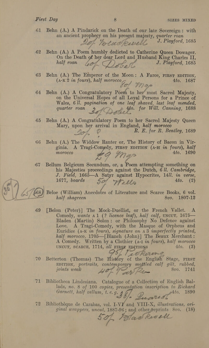 61 Behn (A.) A Pindarick on the Death of our late Sovereign: with an ancient PDD Re on his eg majesty, quarter roan . Lo. Fore bop: whl, J. Playford, 1685 62 Behn (A.) A Poem eee edited to Catherine Queen Dowager. On the Death ra, her dear Lord ee Pe King Charles IT, half roan 404. And LD: Br, Sof J. Playford, 1685 63 Behn (A.) The chee of the Moon: A Farce, FIRST EDITION, (A-K 2 in fours), half morocco. , 4to. 1687 LOT V7) ao 64 Behn (A.) A Congratulatory Poertt to her“ most Sacred Majesty, on the Universal Hopes of all Loyal Persons for a Prince of Wales, 6 ZI. te of one leaf shaved, last leaf mended, quarter roan oe p ba for Will. Canning, 1688 see 65 Behn (A.) A ne ae Poem to her Sacred Majesty Queen Mary, upon her arrival in England, half morocco Ay OD R. EF. for R. Bentley, 1689 66 Behn (A.) The Widdow Ranter or, The History of Bacon in Vir- ginia. A Tragi-Co oye pie EDITION (A-H im fours), half MOTOCcco o's 4to. 1690 6% Bellum Belgicum Scednan! or, a fae attempting something on his Majesties proceedings against the Dutch, 6 ll. Cambridge, J. Field, 1665—A Satyr against Hypocrites, 14//. wm verse, , ) 1677, boards 5O/ We Ll 4to. (2) &amp; € ' fo -h4 tJ | j LS. &amp;s) Beloe (William) has a of Literature and Scarce Books, 6 vol. \_ 5 | half shagreen 8vo. 1807-12 69 [Belon (Peter)| The Mock-Duellist, or the French Vallet. A Comedy, wants Al (? licence leaf), half calf, uNcuT, 1675— Bladen (Martin) Solon: or Philosophy No Defence against Love. A Tragi-Comedy, with the Masque of Orpheus and Kuridice (A-K in fours), signature on 43 imperfectly printed, half morocco, 1705—[ Blanch (John)| The Beaux Merchant : A Comedy. Written by a Clothier (4-1 in fours), half morocco UNCUT; SCARCE, 1714, all FIRST EDITIONS 4to. (8) A - / 2 &amp; bier » LIP Se 70 Betterton (Thomas) The Hhisibey of the Delia? Stage, FIRST EDITION, portraits, contemporary oa calf gilt, ‘rubbed, joints weak wer Th) flrs 8vo. 1741 71 Bibliotheca Lindesiana. Catalogue of a Collection of English Bal- lads, no. 8 of 100 copies, presentation inscription to Richard Garnett, half vellum, t. e. Ig yy Ato. 1890 fia Y, wet ae WZ 72 Buibliothéque de Carabas, vol. I- VY and VIII-X, illustrations, ori- ginal wrappers, uncut, 1887-96 ; and other reprints 8vo. (18)