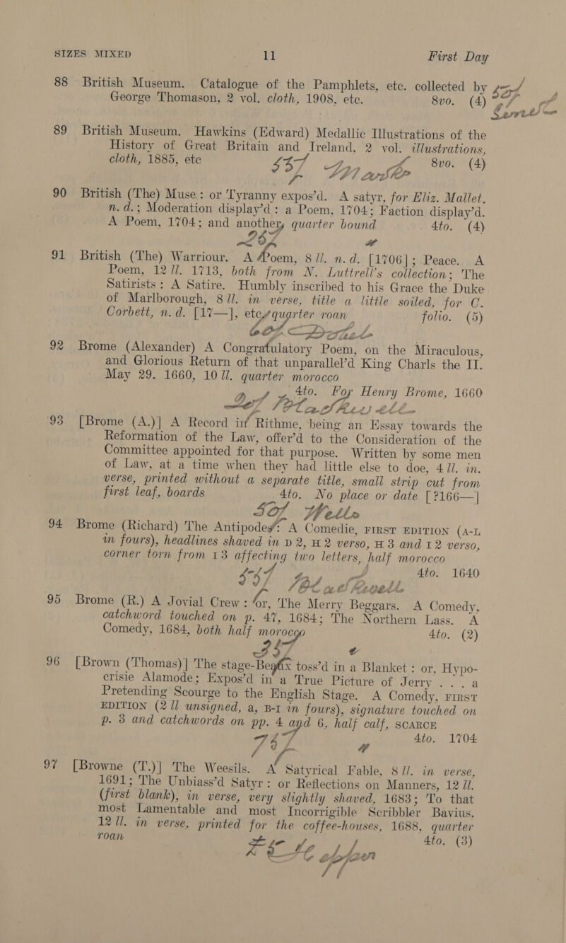 88 British Museum. Catalogue of the Pamphlets, etc. collected by Lord, George Thomason, 2 vol. cloth, 1908, ete. 80. (4) 9/7 Af Sart) = 89 British Museum. Hawkins (Edward) Medallic Ilustrations of the History of Great Britain ae Treland, 2 vol. illustrations, cloth, 1885, etc ane A HL 8vo. (4) 3 ey, SPI aur 90 British (The) Muse: or Tyranny expos’d. A satyr, for Eliz. Mallet, n.d.; Moderation display’d: a Poem, 1704; Faction display’d. A Poem, 1704; and another, quarter bound 4to. (4) sZ6 4 x 91 British (The) Warriour. Ley see 8 li. n.d. [1706]; Peace. A Poem, 12 11. 1713, both from N. Luttrell’s collection; The Satirists: A Satire. Humbly inscribed to his Grace the Duke. of Marlborough, 8//. in verse, title a little soiled, for C. Corbett, n.d. [1%7—}, ih Ee arc roan folio. (5) 602 —Deotet 92 Brome (Alexander) A Congratulatory Poem, on the Miraculous, and Glorious Return of that unparallel’d King Charls the IT. May 29. 1660, 1071. quarter morocco , 4to. Hoy Henry Brome, 1660 ef TP, a bert) thbn 93 [Brome (A.)] A Record in Rithme, being an Essay towards the Reformation of the Law, offer’d to the Consideration of the Committee appointed for that purpose. Written by some men of Law, at a time when they had little else to doe, 4 J]. in. verse, printed without a separate title, small strip cut from first leaf, boards _, *to. No place or date [?166—] SQ Heth 94 Brome (Richard) The Antipodey A Comedie, FIRST EDITION (A-L wm fours), headlines shaved in p 2, H2 verso, H 3 and 12 verso, corner torn from 13 affecting two letters, half morocco 4r (J 4 mr abe) 1640 d/ /, (Nd we f fe Cbd. é, 95 Brome (R.) A Jovial Crew: “r, The Merry Beggars. A Comedy, catchword touched on p. 4%, 1684 ; The Northern Lass. A Comedy, 1684, both half morocgo 4to. (2) / £ 96 [Brown (Thomas)] The stage-Beafix toss’d in a Blanket : or, Hypo- crisie Alamode; Expos’d in a True Picture of CREE. Pretending Scourge to the English Stage. A Comedy, First EDITION (2/1 unsigned, a, B-r in fours), signature touched on p. 3 and catchwords on pp. pe 6, half calf, SCARCE “4 4to. 1704 75 97 [Browne (T.)] The Weesils. A’ Satyrical Fable, 8 //. in verse, 1691; The Unbiass’d Satyr: or Reflections on Manners, 12 Zi. (first blank), in verse, very slightly shaved, 1683; To that most Lamentable and most Incorrigible Scribbler Bavius, 1271. in verse, printed for the coffee-houses, 1688, quarter TOA reLe 4to. (3) \ / ie £ la ef? 