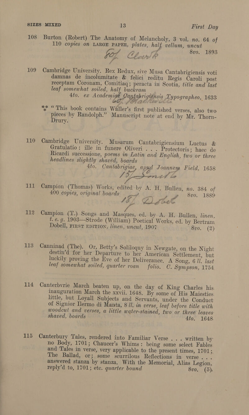 108 Burton (Robert) The Anatomy of Melancholy, 3 vol. no. 64 of 110 copies on LARGE PAPER, plates, half vellum, uncut iy, BP og 8vo. 1893 for Cees! go é 109 Cambridge University. Rex Redux, sive Musa Cantabrigiensis voti damnas de incolumitate &amp; felici reditu Regis Caroli post receptam Coronam, Comitiaq; peracta in Scotia, title and last leaf somewhat soiled, half buckram 4to. ex Academige Contabrigi¢nsis Typographeo, 1633 OO, PFE AE AL whe *% “This book contains Waller’s first published verses, also two pieces by Randolph.” Manuscript note at end by Mr. Thorn- Drury. 110 Cambridge University. Musarum Cantabrigiensium Luctus &amp; Gratulatio: ille in funere Oliveri .. . Protectoris; haec de Ricardi successione, poems in Latin and English, two or three headlines slightly shaved, boards © 4to. Cantabrigiae apy Joannenm Field, 1658 | a Sn. PP 8. t- fd &gt; 4 ; 111 Campion (Thomas) Works, edited by A. H. Bullen, no. 384 of 400 copies, original boards a rs eg 8vo. 1889 | 9) yi ~A be \ resale ee is 112 Campion (T.) Songs and Masques, ed. by A. H. Bullen, linen, t. €. g. 1903—Strode (William) Poetical Works, ed. by Bertram Dobell, First EDITION, linen, uncut, 1907 8vo. (2) 113 Canninad (The). Or, Betty’s Soliloquy in Newgate, on the N ight destin’d for her Departure to her American Settlement, but luckily proving the Eve of her Deliverance. A Song, 6 Ul. last leaf somewhat soiled, quarter roan folio. C. Sympson, 1754. 114 Canterbvrie March beaten up, on the day of King Charles his. inauguration March the xxvii. 1648. By some of His Maiesties. little, but Loyall Subjects and Servants, under the Conduct of Signior Ilermo di Manta, 8 JI. in verse, leaf before title with woodcut and verses, a little water-stained, two or three leaves shaved, boards 4to. 1648. 115 Canterbury Tales, rendered into Familiar Verse ... written by no Body, 1701; Chaucer’s Whims : being some select Fables and ‘Tales in verse, very applicable to the present times, 17015. The Ballad, or; some scurrilous Reflections in verse... answered stanza by stanza. With the Memorial, Alias Legion, reply’d to, 1701; ete. quarter bound 8vo. (5)