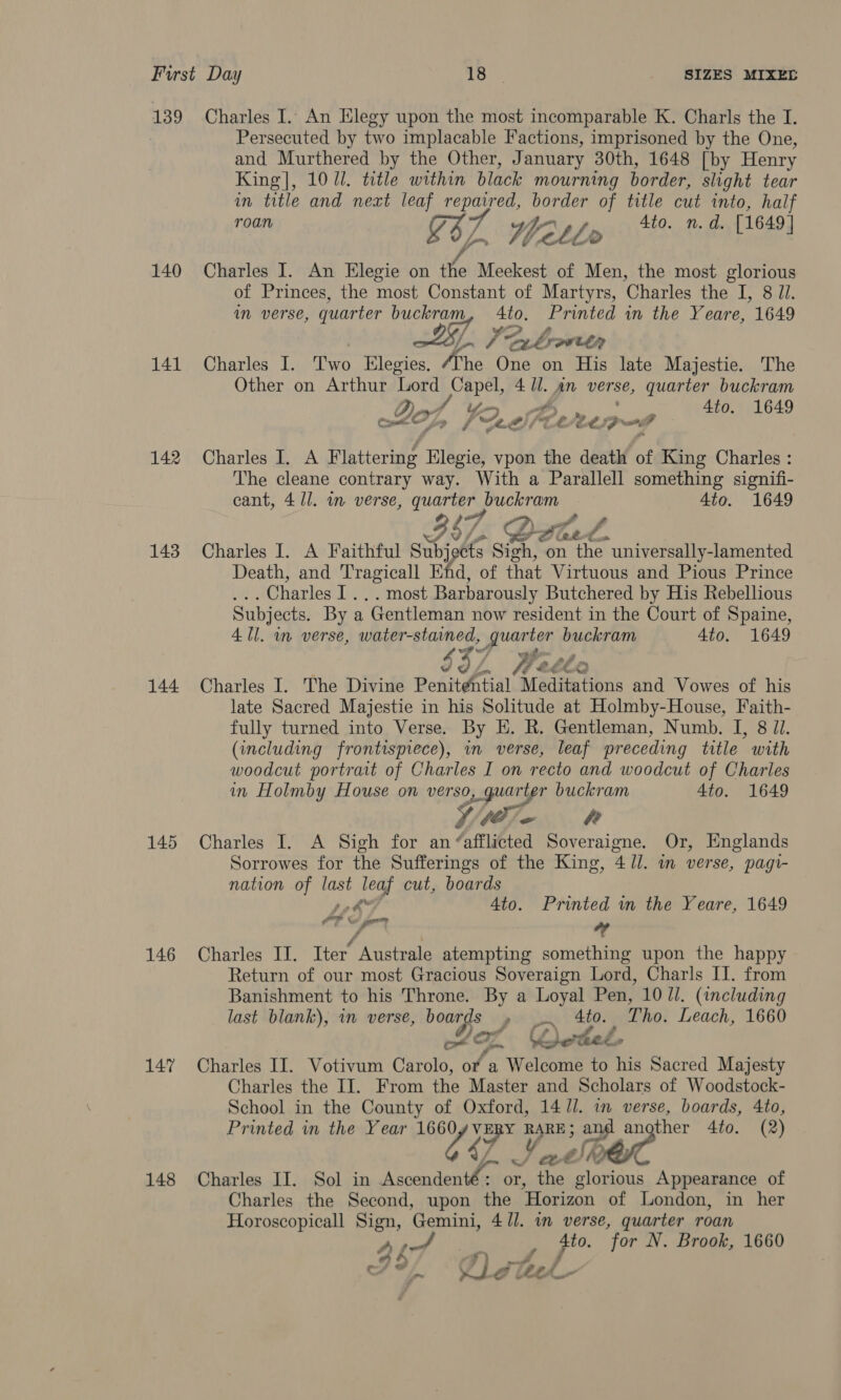 139 140 141 142 143 144 145 146 147 148 Charles I. An Elegy upon the most incomparable K. Charls the I. Persecuted by two implacable Factions, imprisoned by the One, and Murthered by the Other, January 30th, 1648 [by Henry King], 107i. title within black mourning border, slight tear in title and neat leaf oe border of title cut into, half roan G37 Yetlo Ato. n.d. [1649] Charles I. An Elegie on ike Meekest of Men, the most glorious of Princes, the most Constant of Martyrs, Charles the I, 8 Ji. Mm verse, quarter buckram Si Printed in the Yeare, 1649 Ln 7 Suk rowley Charles I. ieee Elegies, /The One on His late Majestie. The Other on Arthur Lord Capel, 4 Ul. An verse, quarter buckram Dat Wr of 4to. 1649 I) aay FM «Per wi, » f 0.8) / é aa on ys a Charles I. A Flattering Hlegie, vpon the death of King Charles : The cleane contrary way. With a Parallell something signifi- cant, 4/1. in verse, quarter buckram Ato. 1649 47, )). AE 4 t.@. Charles I. A Faithful Subjects Sich, on the. universally-lamented Death, and Tragicall End, of that Virtuous and Pious Prince _ Charles Amst Barbarously Butchered by His Rebellious Subjects. By a “Gentleman now resident in the Court of Spaine, 4 Ul. in verse, RT Cees quarter buckram 4to. 1649 $32 Wee é. Dd *) Charles I. The Divine Penitpatial Meditations and Vowes of his late Sacred Majestie in his Solitude at Holmby-House, Faith- fully turned into Verse. By HE. R. Gentleman, Numb. I, 8 Jl. (including frontispiece), in verse, leaf preceding title with woodcut portrait of Charles I on recto and woodcut of Charles in Holmby House on verso, quarter buckram 4to. 1649 We Charles I. A Sigh for an “afflicted Soveraigne. Or, Englands Sorrowes for the Sufferings of the King, 4//. m verse, pagi- nation of last 3 cut, boards poh 4to. Printed in the Yeare, 1649 AE GPR “” Charles II. Iter’ Australe atempting something upon the happy Return of our most Gracious Soveraign Lord, Charls II. from Banishment to his Throne. By a Loyal Pen, 10 Ul. (including last blank), in verse, sigs unehls 4to. Tho. Leach, 1660  Wf ‘ Charles II. Votivum Carolo, or ‘a Wal sons to his Sacred Majesty Charles the II. From the Master and Scholars of Woodstock- School in the County of Oxford, 14 /l. in verse, boards, 4to, Printed in the Year 1660 LaF 4 ye a sap gine 4to. (2) Charles II. Sol in yaad: or, ae lonians Appearance of Charles the Second, upon the Horizon of London, in her Horoscopicall Sign, ‘Gemini, 4 ll. wn verse, quarter roan