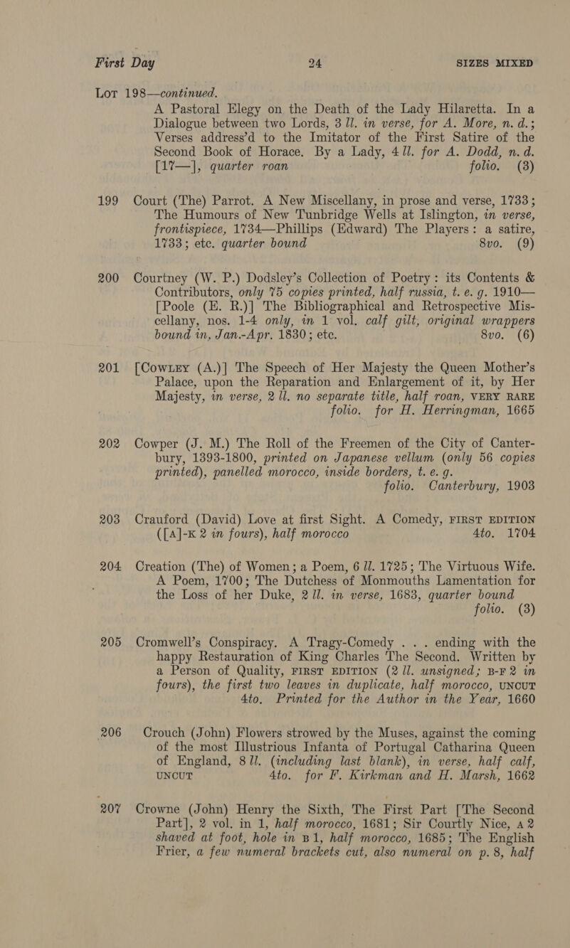 Lot 198—continued. A Pastoral Elegy on the Death of the Lady Hilaretta. In a Dialogue between two Lords, 3 Il. in verse, for A. More, n. d.; Verses address’d to the Imitator of the First Satire of the Second Book of Horace. By a ee 41]. for A. Dodd, n. d. [17—], quarter roan folio. (3) 199 Court (The) Parrot. A New Miscellany, in prose and verse, 1733 ; The Humours of New Tunbridge Wells at Islington, in verse, frontispiece, 1734—Phillips (Edward) The Players: a satire, 1733; etc. quarter bound 8vo. (9) 200 Courtney (W. P.) Dodsley’s Collection of Poetry: its Contents &amp; Contributors, only 75 copies printed, half russia, t. e. g. 1910— [Poole (E. R.)] The Bibliographical and Retrospective Mis- cellany, nos. 1-4 only, in 1 vol. calf gilt, original wrappers bound in, Jan.-Apr. 1830; ete. 8vo. (6) 201 [Cowxery (A.)] The Speech of Her Majesty the Queen Mother’s Palace, upon the Reparation and Enlargement of it, by Her Majesty, in verse, 2 ll. no separate title, half roan, VERY RARE folio. for H. Herringman, 1665 202 Cowper (J. M.) The Roll of the Freemen of the City of Canter- bury, 1393-1800, printed on Japanese vellum (only 56 copies printed), panelled morocco, inside borders, t. e. g. folio. Canterbury, 1903 203 Crauford (David) Love at first Sight. A Comedy, FIRST EDITION ({A]-K 2 in fours), half morocco Ato. 1704 204 Creation (The) of Women; a Poem, 6 J. 1725; The Virtuous Wife. A Poem, 1700; The Dutchess of Monmouths Lamentation for the Loss of her Duke, 2 Ul. in verse, 1683, quarter bound folio. (3) 205 Cromwell’s Conspiracy. A Tragy-Comedy . . . ending with the happy Restauration of King Charles The Second. Written by a Person of Quality, FIRST EDITION (2 Jl. unsigned; B-F2 in fours), the first two leaves in duplicate, half morocco, UNCUT 4to. Printed for the Author in the Year, 1660 206 Crouch (John) Flowers strowed by the Muses, against the coming of the most Illustrious Infanta of Portugal Catharina Queen of England, 8/l. (including last blank), in verse, half calf, UNCUT 4to. for Ff. Kirkman and H. Marsh, 1662 207 Crowne (John) Henry the Sixth, The First Part [The Second Part], 2 vol. in 1, half morocco, 1681; Sir Courtly Nice, a2 shaved at foot, hole in B I; half morocco, 1685; The English Frier, a few numeral brackets cut, also numeral on p. 8, half