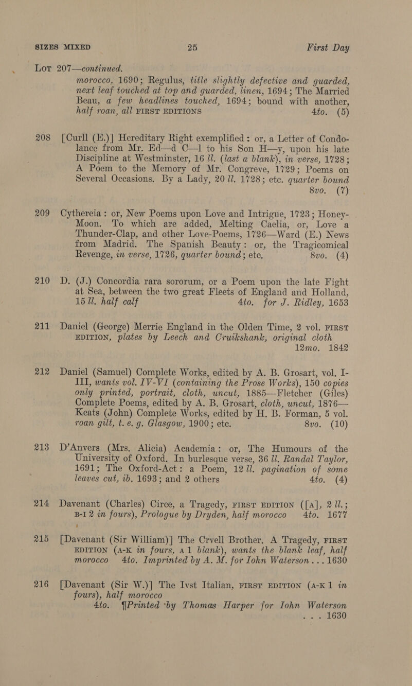 208 209 210 211 212 213 214 215 216 morocco, 1690; Regulus, title slightly defective and guarded, next leaf touched at top and guarded, linen, 1694; The Married Beau, a few headlines touched, 1694; bound with another, half roan, all FIRST EDITIONS 4to. (5) [Curll (H.)] Hereditary Right exemplified : or, a Letter of Condo- lance from Mr. Ed—d C—1 to his Son H—y, upon his late Discipline at Westminster, 16 JJ. (last a blank), in verse, 1728; A Poem to the Memory of Mr. Congreve, 1729; Poems on Several Occasions. By a Lady, 20 il. 1728; etc. quarter bound 8vo. (7) Cythereia : or, New Poems upon Love and Intrigue, 1723; Honey- | Moon. To which are added, Melting Caelia, or, Love a Thunder-Clap, and other Love-Poems, 1726—Ward (E.) News from Madrid. The Spanish Beauty: or, the Tragicomical Revenge, in verse, 1726, quarter bound; ete. 8vo. (4) D. (J.) Concordia rara sororum, or a Poem upon the late Fight at Sea, between the two great Fleets of England and Holland, 15 1. half calf 4to. for J. Ridley, 1653 Daniel (George) Merrie England in the Olden Time, 2 vol. First EDITION, plates by Leech and Cruikshank, original cloth 12mo. 1842 Daniel (Samuel) Complete Works, edited by A. B. Grosart, vol. I- III, wants vol. IV-VI (containing the Prose Works), 150 copies only printed, portrait, cloth, uncut, 1885—Fletcher (Giles) Complete Poems, edited by A. B. Grosart, cloth, uncut, 1876— Keats (John) Complete Works, edited by H. B. Forman, 5 vol. roan gilt, t. e.g. Glasgow, 1900; ete. 8vo. (10) D’Anvers (Mrs. Alicia) Academia: or, The Humours of the University of Oxford. In burlesque verse, 36 Jl. Randal Taylor, 1691; The Oxford-Act: a Poem, 12 Jl. pagination of some leaves cut, 1b, 1693; and 2 others 4to. (A) Davenant (Charles) Circe, a Tragedy, First EDITION ([A], 2 J1.; B-I 2 in fours), Prologue by Dryden, half morocco 4to. 1677 [Davenant (Sir William)] The Crvell Brother. A Tragedy, FIRST EDITION (A-K in fours, Al blank), wants the blank leaf, half morocco 4to. Imprinted by A. M. for Iohn Waterson... 1630 [Davenant (Sir W.)] The Ivst Italian, Frrst EDITION (A-K 1 in fours), half morocco 4to. Printed ‘by Thomas Harper for Iohn Waterson ion eahGo0