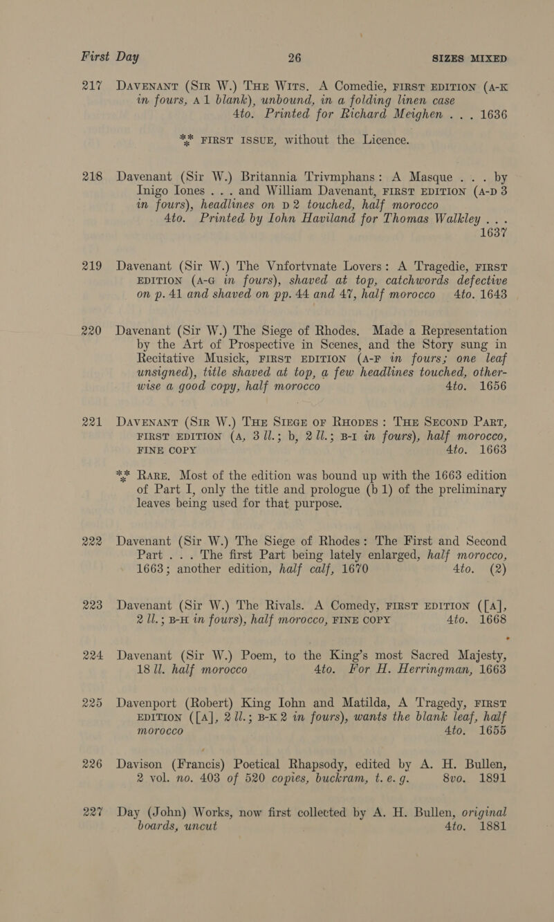 R17 218 219 220 221 222 223 226 art DAVENANT (Sir W.) THe Wits. A Comedie, FIRST EDITION (A-K in fours, Al blank), unbound, in a folding linen case 4to. Printed for Richard Meighen .. . 1636 ** FIRST ISSUE, without the Licence. Davenant (Sir W.) Britannia Trivmphans: A Masque .. . by Inigo Iones . . . and William Davenant, FIRST EDITION (A-D 3 in fours), headlines on D2 touched, half morocco 4to. Printed by Iohn Haviland for Thomas Walkley .. . 1637 Davenant (Sir W.) The Vnfortvnate Lovers: A Tragedie, FIRST EDITION (A-G im fours), shaved at top, catchwords defective on p. 41 and shaved on pp. 44 and 47, half morocco 4to. 16438 Davenant (Sir W.) The Siege of Rhodes. Made a Representation by the Art of Prospective in Scenes, and the Story sung in Recitative Musick, FIRST EDITION (A-F i fours; one leaf unsigned), title shaved at top, a few headlines touched, other- wise a good copy, half morocco 4to. 1656 DAVENANT (SiR W.) THE Stece or RHODES: THE SECOND PaRT, FIRST EDITION (A, 31l.; b, 2Ul.; B-1 in fours), half morocco, FINE COPY 4to. 1663 *%. Rare. Most of the edition was bound up with the 1663 edition of Part I, only the title and prologue (b 1) of the preliminary leaves being used for that purpose. Davenant (Sir W.) The Siege of Rhodes: The First and Second Part ... The first Part being lately enlarged, half morocco, 1663; another edition, half calf, 1670 4to. (2) Davenant (Sir W.) The Rivals. A Comedy, FIRST EDITION ([A], 2 ll.; B-H im fours), half morocco, FINE COPY Ato. 1668 Davenant (Sir W.) Poem, to the King’s most Sacred Majesty, 18 ll. half morocco Ato. For H. Herringman, 1663 Davenport (Robert) King John and Matilda, A Tragedy, First EDITION ([A], 2 Ul.; B-K2 in fours), wants the blank leaf, half morocco 4to. 1655 Davison (Francis) Poetical Rhapsody, edited by A. H. Bullen, 2 vol. no. 403 of 520 comes, buckram, t. e. g. 8vo. 1891 Day (John) Works, now first collected by A. H. Bullen, original boards, uncut Ato. 1881