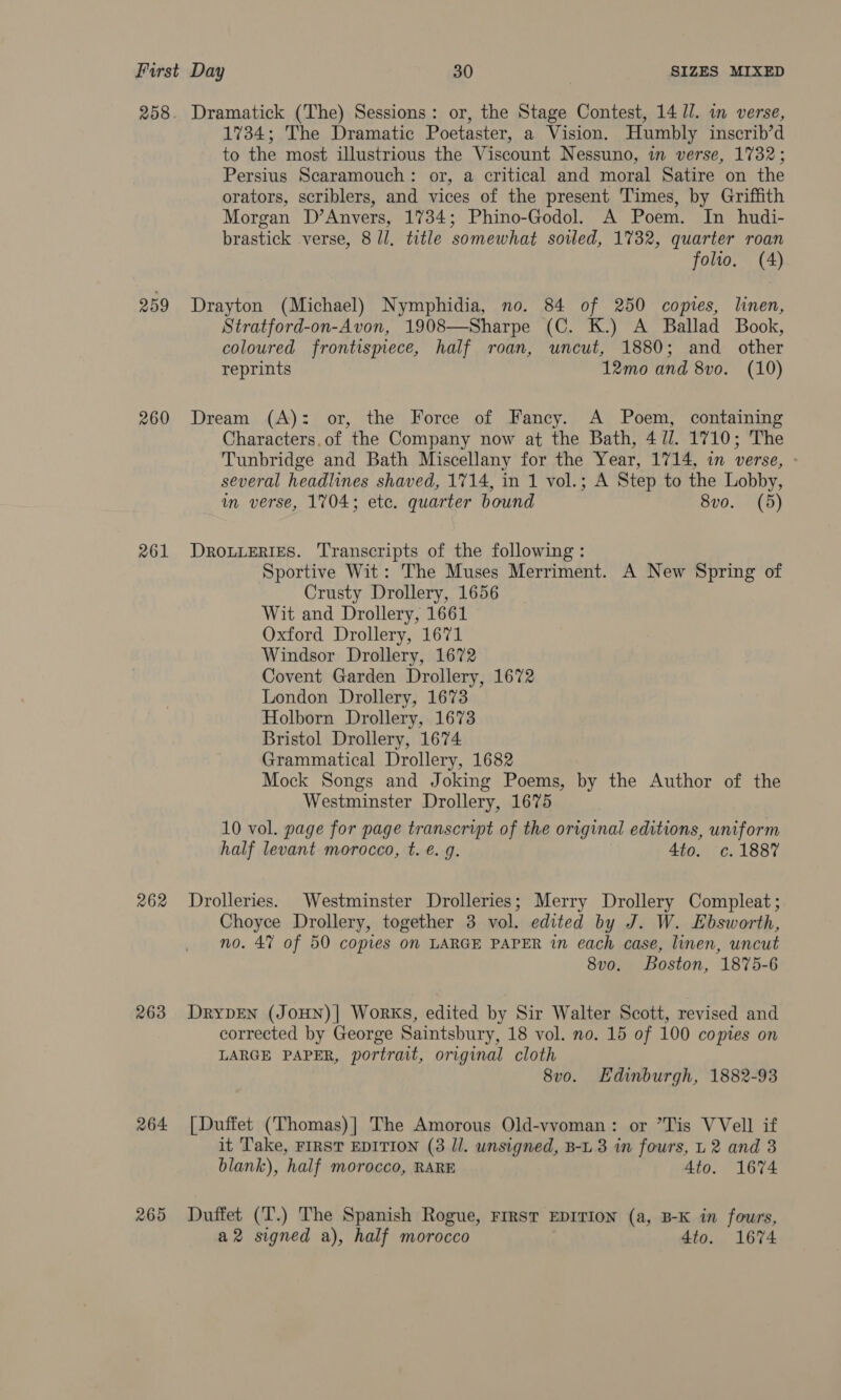 208 259 260 261 262 263 264 265 Dramatick (The) Sessions: or, the Stage Contest, 14 Il. in verse, 1734; The Dramatic Poetaster, a Vision. Humbly inscrib’d to the most illustrious the Viscount Nessuno, in verse, 1732; Persius Scaramouch: or, a critical and moral Satire on the orators, scriblers, and vices of the present Times, by Griffith Morgan D’Anvers, 1734; Phino-Godol. A Poem. In hudi- brastick verse, 8 /l. title somewhat soled, 17382, quarter roan folio. (4) Drayton (Michael) Nymphidia, no. 84 of 250 copies, linen, Stratford-on-Avon, 1908—Sharpe (C. K.) A Ballad Book, coloured frontismece, half roan, uncut, 1880; and other reprints 12mo and 8vo. (10) Dream (A): or, the Force of Fancy. A Poem, containing Characters.of the Company now at the Bath, 4 //. 1710; The Tunbridge and Bath Miscellany for the Year, 1714, in verse, » several headlines shaved, 1714, in 1 vol.; A Step to the Lobby, in verse, 1704; ete. quarter bound 8vo. (5) DROLLERIES. Transcripts of the following: Sportive Wit: The Muses Merriment. A New Spring of Crusty Drollery, 1656 Wit and Drollery, 1661 Oxford Drollery, 1671 Windsor Drollery, 1672 Covent Garden Drollery, 1672 London Drollery, 1673 Holborn Drollery, 1673 Bristol Drollery, 1674 Grammatical Drollery, 1682 Mock Songs and Joking Poems, by the Author of the Westminster Drollery, 1675 10 vol. page for page transcript of the original editions, uniform half levant morocco, t. €. g. 4to. c.1887 Drolleries. Westminster Drolleries; Merry Drollery Compleat; Choyce Drollery, together 3 vol. edited by J. W. Ebsworth, no. 4% of 50 copies on LARGE PAPER in each case, linen, uncut 8v0. Boston, 1875-6 DRYDEN (JoHN)| Works, edited by Sir Walter Scott, revised and corrected by George Saintsbury, 18 vol. no. 15 of 100 copies on LARGE PAPER, portrait, original cloth 8vo. Edinburgh, 1882-93 [Duffet (Thomas)| The Amorous Old-vvoman: or Tis VVell if it Take, FIRST EDITION (3 Il. unsigned, B-L 3 in fours, L 2 and 3 blank), half morocco, RARE 4to. 1674 Duffet (T.) The Spanish Rogue, FIRST EDITION (a, B-K in fours, a2 signed a), half morocco 4to. 1674