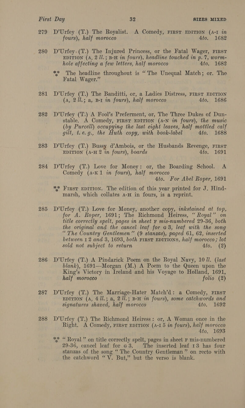 2709 280 281 282 283 284 285 286 287 288 D’Urfey (T.) The Royalist. A Comedy, FIRST EDITION (A-I in fours), half morocco 4to. 1682 D’Urfey.(T.) The Injured Princess, or the Fatal Wager, FIRST EDITION (A, 2 ll.; B-H in fours), headline touched in p. %, worm- hole affecting a few letters, half morocco 4to. 1682 ** 'The headline throughout is “ The Unequal Match; or. The Fatal Wager.” D’Urfey (T.) The Banditti, or, a Ladies Distress, FIRST EDITION (A, 211.3 a, B-r im fours), half morocco 4to. 1686 D’Urfey (T.) A Fool’s Preferment, or, The Three Dukes of Dun- stable. A Comedy, FIRST EDITION (A-N in fours), the music (by Purcell) occupying the last erght leaves, half mottled calf gut, t.e.g., the Huth copy, with book-label 4to. 1688 D’Urfey (T.) Bussy d’Ambois, or the Husbands Revenge, FIRST EDITION (A-H 2 in fours), boards 4to. 1691 D’Urfey (T.) Love for Money: or, the Boarding School. A Comedy (A-K1 in fours), half morocco 4to. For Abel Roper, 1691 ** First EDITION. The edition of this year printed for J. Hind- marsh, which collates A-H in fours, is a reprint. D’Urfey (T.) Love for Money, another copy, inkstained at top, for A. Roper, 1691; The Richmond Heiress, “ Royal” on title correctly spelt, pages in sheet F mis-numbered 29-36, both the original and the cancel leaf for a3, leaf with the song “The Country Gentlemen” (9 stanzas), paged 61, 62, inserted between 1 2 and 3, 1693, both FIRST EDITIONS, half morocco ; lot sold not subject to return 4to. (2) D’Urfey (T.) A Pindarick Poem on the Royal Navy, 10 Ul. (last blank), 1691—Morgan (M.) A Poem to the Queen upon the King’s Victory in Ireland and his Voyage to Holland, 1691, half morocco folio (2) D’Urfey (T.) The Marriage-Hater Match’d: a Comedy, First EDITION (A, 4 /1.; a, 21l.; B-H im fours), some catchwords and signatures shaved, half morocco 4to. 1692 D’Urfey (T.) The Richmond Heiress: or, A Woman once in the Right. A Comedy, FIRST EDITION (A-1 5 in fours), half morocco 4to. 1693 ** “ Royal ” on title correctly spelt, pages in sheet F mis-numbered 29-36, cancel leaf for @3. The inserted leaf 13 has four stanzas of the song “ The Country Gentleman” on recto with the catchword “V. But,’ but the verso is blank.