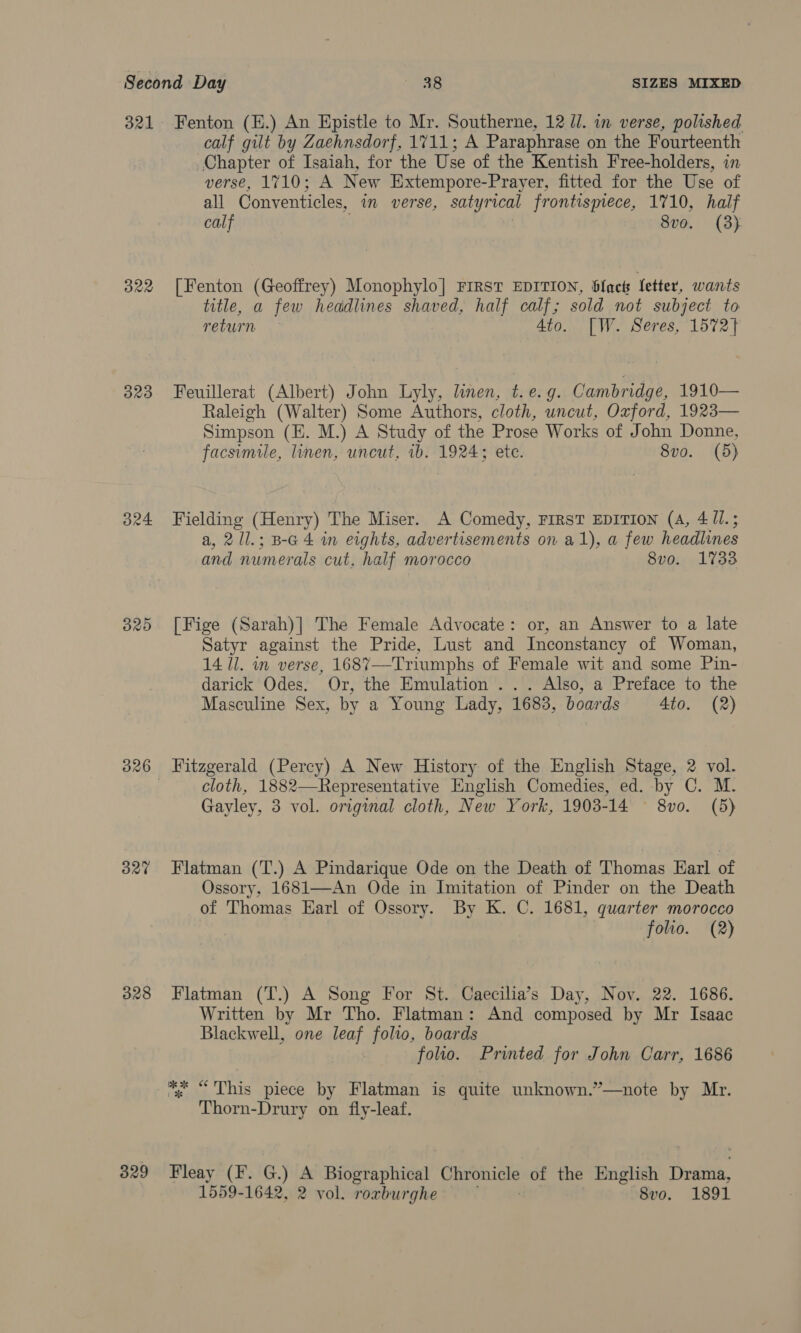 322 323 324 ORO 327 328 329 calf gilt by Zaehnsdorf, 1711; A Paraphrase on the Fourteenth Chapter of Isaiah, for the Use of the Kentish Free-holders, in verse, 1710; A New Extempore-Prayer, fitted for the Use of all Conventicles, in verse, satyrical frontismece, 1710, half calf ' 8vo. (3) [Fenton (Geoffrey) Monophylo] FIRST EDITION, blact fetter, wants title, a few headlines shaved, half calf; sold not subject to return 4to. [W. Seres, 1572} Feuillerat (Albert) John Lyly, linen, t.e.g. Cambridge, 1910— Raleigh (Walter) Some Authors, cloth, uncut, Oxford, 1923— Simpson (E. M.) A Study of the Prose Works of John Donne, facsimile, linen, uncut, 1b. 1924; ete. 8vo. (5) Fielding (Henry) The Miser. A Comedy, FIRST EDITION (4, 4 ll.; a, 21l.; B-G 4 in eights, advertisements on a1), a few headlines and numerals cut, half morocco 8vo. 1733 [Fige (Sarah)] The Female Advocate: or, an Answer to a late Satyr against the Pride, Lust and Inconstancy of Woman, 14 Ul. in verse, 1687—-Triumphs of Female wit and some Pin- darick Odes. Or, the Emulation ... Also, a Preface to the Masculine Sex, by a Young Lady, 1683, boards Ato. (2) Fitzgerald (Percy) A New History of the English Stage, 2 vol. cloth, 1882—Representative English Comedies, ed. by C. M. Gayley, 3 vol. original cloth, New York, 1903- 14 Pio: (5)  Flatman (T.) A Pindarique Ode on the Death of Thomas Earl of Ossory, 1681—An Ode in Imitation of Pinder on the Death of Thomas Earl of Ossory. By K. C. 1681, quarter morocco folio. (2) Flatman (T.) A Song For St. Caecilia’s Day, Nov. 22. 1686. Written by Mr Tho. Flatman: And composed by Mr Isaac Blackwell, one leaf folio, boards folio. Printed for John Carr, 1686 % “This piece by Flatman is quite unknown.”—note by Mr. Thorn-Drury on fly-leaf. Fleay (F. G.) A Biographical ee of the English Dri,