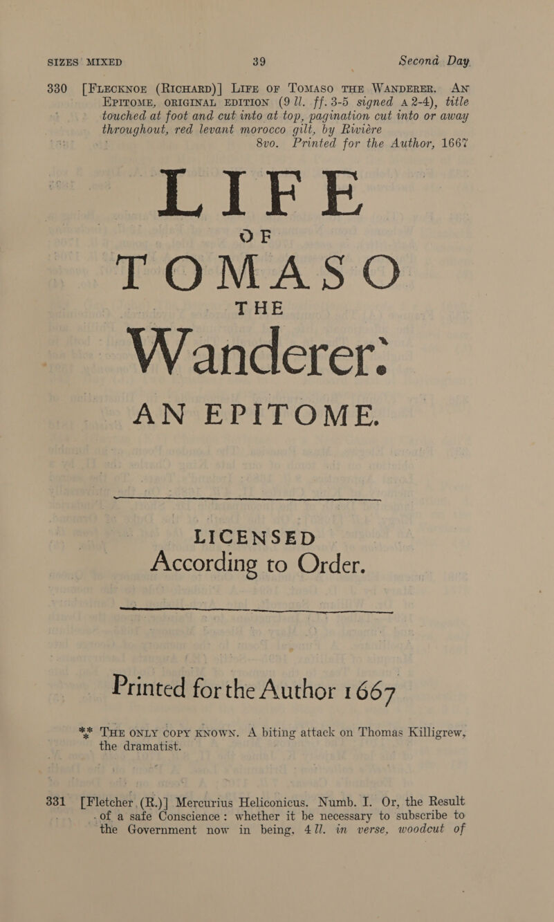 330 [FLECKNOE (RIcHARD)| LIFE oF ToMASO THE WANDERER. AN EPITOME, ORIGINAL EDITION (9 Jl. ff.3-5 signed a 2-4), title touched at foot and cut into at top, pagination cut into or away rica gael red levant morocco gilt, by Rwiére 8vo. Printed for the Author, 1667 2 eS TOMASO Wanderer: AN EPITOME.  LICENSED . According to Order.  Printed fr the Author 1667 | ** Tun ONLY COPY KNOWN. A biting attack on Thomas Killigrew, the dramatist. 331 riFtunael (R. Y] Mercurius Heliconicus. Numb. I. Or, the Result .of a safe Conscience: whether it be necessary to subscribe to ‘the Government now in being, 4J7/. in verse, woodout of