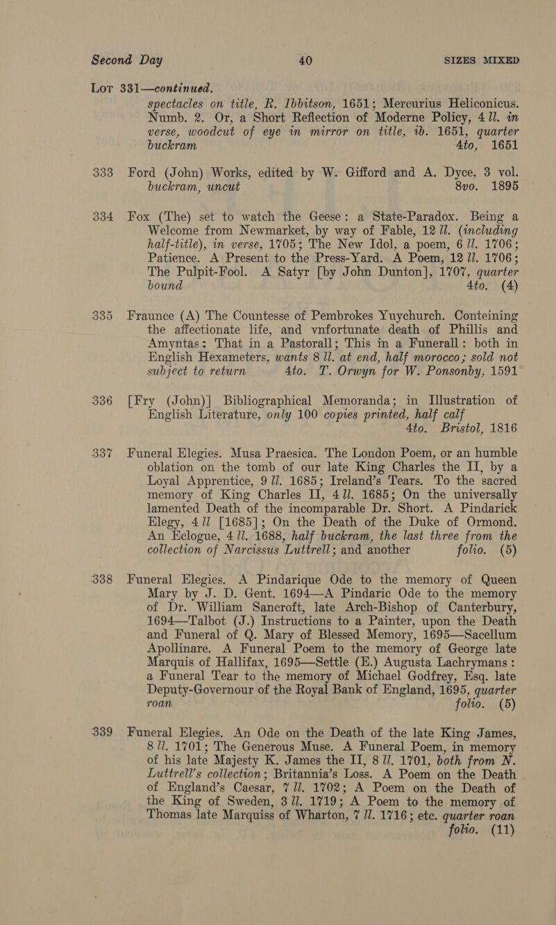 333 334 336 337 338 spectacles on title, R. Ibbitson, 1651; Mercurius Heliconicus. Numb. 2. Or, a Short Reflection of Moderne Policy, 4 Jl. in verse, woodcut of eye in mirror on title, tb. 1651, quarter buckram 4to, 1651 Ford (John) Works, edited by W. Gifford and A. Dyce, 3 vol. buckram, uncut 8vo. 1895 Fox (The) set to watch the Geese: a State-Paradox. Being a Welcome from Newmarket, by way of Fable, 12 Ul. (including half-title), mm verse, 1705; The New Idol, a poem, 6 Jl. 1706; Patience. A Present to the Press-Yard. A Poem, 12 JJ. 1706; The Pulpit-Fool. A Satyr [by John Dunton], 1707, quarter bound 4to. (4) Fraunce (A) The Countesse of Pembrokes Yuychurch. Conteining the affectionate life, and vnfortunate death of Phillis and Amyntas: That in a Pastorall; This in a Funerall: both in English Hexameters, wants 8 ll. at end, half morocco; sold not subject to return Ato. T. Orwyn for W. Ponsonby, 1591 [Fry (John)] Bibliographical Memoranda; in Illustration of English Literature, only 100 copies printed, half calf 4to. Bristol, 1816 Funeral Elegies. Musa Praesica. The London Poem, or an humble oblation on the tomb of our late King Charles the II, by a Loyal Apprentice, 9 77. 1685; Ireland’s Tears. To the sacred memory of King Charles II, 4//. 1685; On the universally lamented Death of the incomparable Dr. Short. A Pindarick Elegy, 41/ [1685]; On the Death of the Duke of Ormond. An Eclogue, 4 ll. 1688, half buckram, the last three from the collection of Narcissus Luttrell; and another folio. (5) Funeral Elegies. A Pindarique Ode to the memory of Queen Mary by J. D. Gent. 1694—-A Pindaric Ode to the memory of Dr. William Sancroft, late Arch-Bishop of Canterbury, 1694—Talbot (J.) Instructions to a Painter, upon the Death and Funeral of Q. Mary of Blessed Memory, 1695—Sacellum Apollinare. A Funeral Poem to the memory of George late Marquis of Hallifax, 1695—Settle (E.) Augusta Lachrymans : a Funeral Tear to the memory of Michael Godfrey, Esq. late Deputy-Governour of the Royal Bank of England, 1695, quarter roan | folio. (5) 8 /l. 1701; The Generous Muse. A Funeral Poem, in memory of his late Majesty K. James the II, 8 Ji. 1701, both from N. Luttrell’s collection; Britannia’s Loss. A Poem on the Death of England’s Caesar, 7 Jl. 1702; A Poem on the Death of the King of Sweden, 3//. 1719; A Poem to the memory of Thomas late Marquiss of Wharton, 7 JJ. 1716; etc. quarter roan folio. (11)
