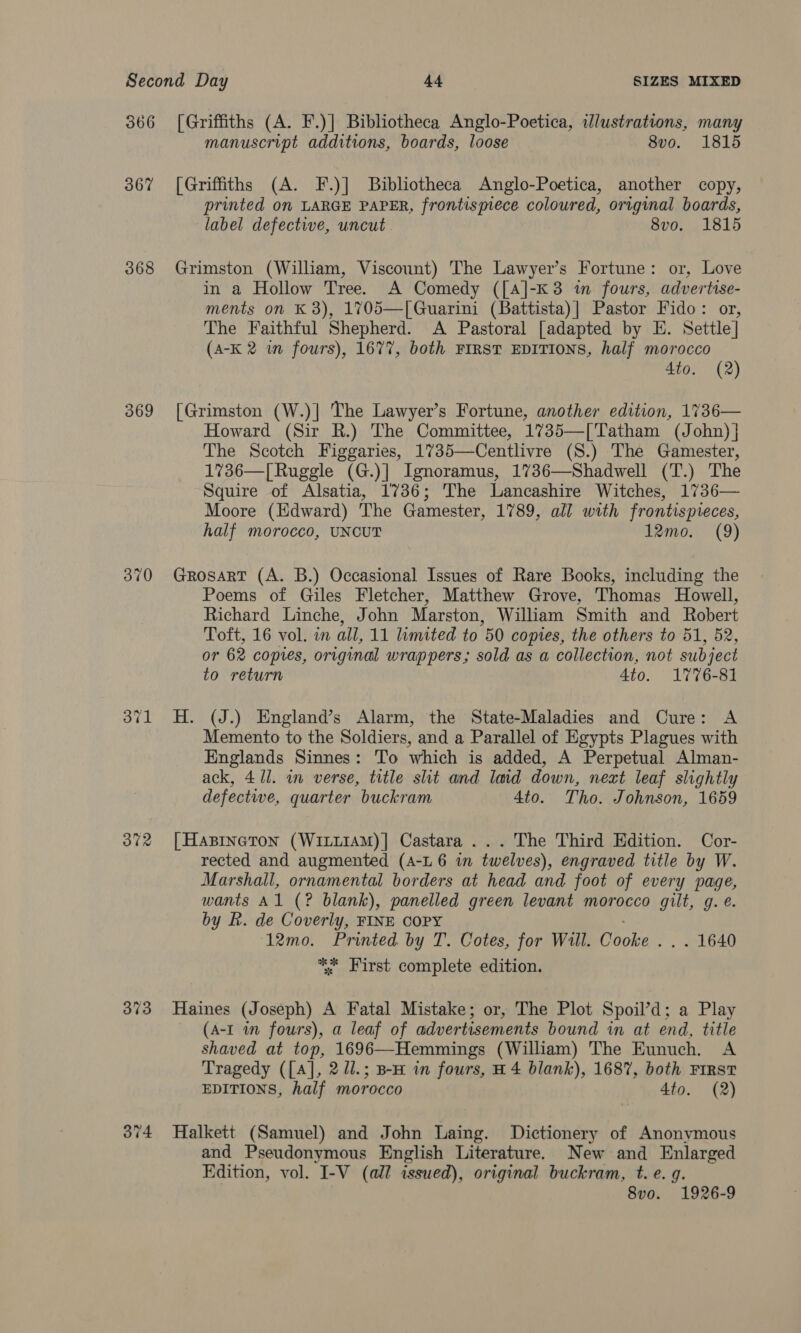 366 367 368 369 370 372 373 374 [Griffiths (A. F.)] Bibliotheca Anglo-Poetica, illustrations, many manuscript additions, boards, loose 8vo. 1815 [Griffiths (A. F.)] Bibliotheca Anglo-Poetica, another copy, printed on LARGE PAPER, frontispiece coloured, original boards, label defective, uncut 8vo. 1815 Grimston (William, Viscount) The Lawyer’s Fortune: or, Love in a Hollow Tree. A Comedy ([A]-K3 in fours, advertise- ments on K 3), 1705—[Guarini (Battista)| Pastor Fido: or, The Faithful Shepherd. A Pastoral [adapted by E. Settle] (A-K 2 im fours), 1677, both FIRST EDITIONS, half morocco 4to. (2) [Grimston (W.)] The Lawyer’s Fortune, another edition, 1736— Howard (Sir R.) The Committee, 1735—[Tatham (John) } The Scotch Figgaries, 1735—Centlivre (S.) The Gamester, 1736—[Ruggle (G.)] Ignoramus, 1736—Shadwell (T.) The Squire of Alsatia, 1736; The Lancashire Witches, 1736— Moore (Edward) The Gamester, 1789, all with frontispieces, half morocco, UNCUT 12mo. (9) GrosarT (A. B.) Occasional Issues of Rare Books, including the Poems of Giles Fletcher, Matthew Grove, Thomas Howell, Richard Linche, John Marston, William Smith and Robert Toft, 16 vol. im all, 11 limited to 50 copies, the others to 51, 52, or 62 copies, original wrappers; sold as a collection, not subject to return 4to. 1776-81 H. (J.) England’s Alarm, the State-Maladies and Cure: A Memento to the Soldiers, and a Parallel of Egypts Plagues with Englands Sinnes: To which is added, A Perpetual Alman- ack, 411. in verse, title shit and laid down, next leaf slightly defective, quarter buckram 4to. Tho. Johnson, 1659 [| Hasinetron (WiLLiAM)] Castara ... The Third Edition. Cor- rected and augmented (A-L 6 in twelves), engraved title by W. Marshall, ornamental borders at head and foot of every page, wants Al (? blank), panelled green levant morocco gilt, g. e. by Rh. de Coverly, FINE COPY 12mo. Printed by T. Cotes, for Will. Cooke . . . 1640 ** First complete edition. Haines (Joseph) A Fatal Mistake; or, The Plot Spoil’d; a Play (A-I in fours), a leaf of advertisements bound in at end, title shaved at top, 1696—Hemmings (William) The Eunuch. A Tragedy ([A], 2 U1.; B-H in fours, H 4 blank), 168%, both First EDITIONS, half morocco Ato. (2) Halkett (Samuel) and John Laing. Dictionery of Anonymous and Pseudonymous English Literature. New and Enlarged Edition, vol. I-V (all issued), original buckram, t. e. g. 8vo. 1926-9