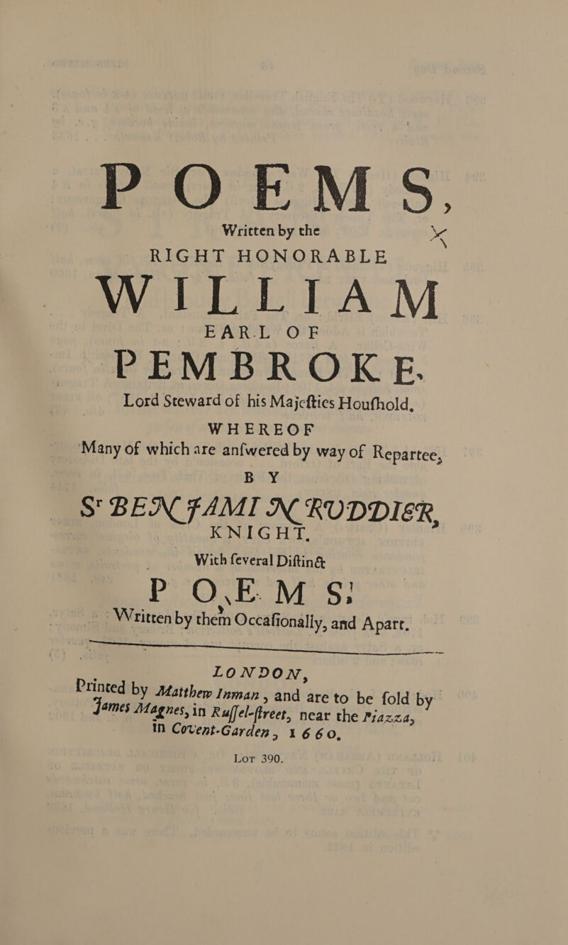 POEMS. Written by the RIGHT HONORABLE WILLIAM EAR:L‘O'F PEMBROKE. Lord Steward of his Majefties Houfhold, WHEREOF Many of which are anfwered by way of ia B Y . | S BEN FAMI AN RUDDIER, Wich feveral Baia ) P O.EM S: 7 Wri ritten by het Occafi onally, and Apart. LONDO N, Printed by Matthew Inman » and are to be fold by ames Magnes, in Ruffel-ftreet, near the Pyazza, in Covent-Garden » 1660, Lor 390.