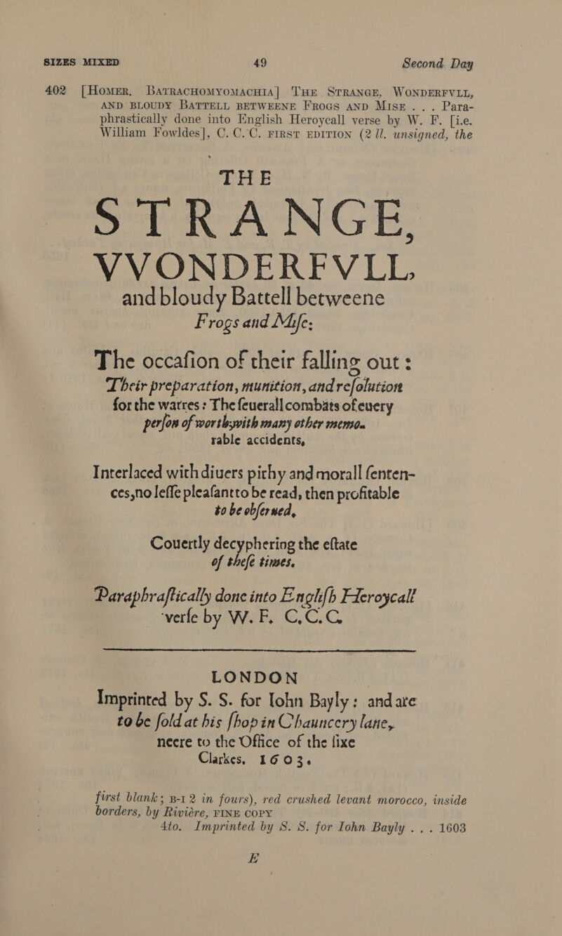 402 [Homer, BarracnomyomacHtaA| THE STRANGE, WONDERFVLL, AND BLOUDY BATTELL BETWEENE FRoGs AND Mise... Para- phrastically done into English Heroycall verse by W. F. [i.e. William Fowldes], C.C.C. rrrst EprTion (2 Il. unsigned, the THE STRANGE, VVONDERFVLL and bloudy Battell betweene Frogs and Mie; The occafion of their falling out : Their preparation, munition, andrefolution for the warres : The feuerall combats ofeuery perfon of wortbsyvith many other memdn rable accidents, Interlaced with diuers pithy and morall fenten- ces,no leffe pleafantto be read, then profitable to be obferued, Couertly decyphering the eftate of thefe times. | Paraphraftically done into Engh{h Fieroycalf verfe by W. F. C,C.C  LONDON | Imprinted by S. S. for Tohn Bayly: andare to be fold at his [hopin Chauncery lane, necre to the Office of the fixe Clarkes, 1603. first blank; 8-12 in fours), red crushed levant morocco, inside borders, by Riviére, FINE COPY 4to. Imprinted by 8. S. for Iohn Bayly . . . 1603 EH