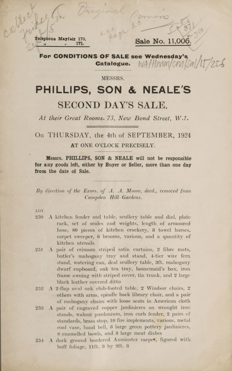 a eo ) ¥ . nae a a oe. Lk or ON Fi PV ie it ra «= — ; j ,¥ | \ ‘ Telephone Mayfair 170. TR prolate s Sale No. 11,006 he age , Catalogue. |, A HPA CA] MESSRS. SECOND DAY’S SALE, AT ONE O’CLOCK PRECISELY.  LOT 250 252 Campden Hill Gardens. rack, set of seales and weights, length of armoured hose, 80 pieces of kitchen crockery, 3 towel horses, carpet sweeper, 6 brooms, various, and a quantity of kitchen utensils butler’s mahogany tray and stand, 4-tier wire fern stand, watering can, deal scullery table, 3ft. mahogany dwarf cupboard, oak tea tray, housemaid’s box, iron frame awning with striped cover, tin trunk, and 2 large black leather covered ditto 2-flap oval oak club-footed table, 2 Windsor chairs, 2 others with arms, spindle back library chair, and a pair of mahogany chairs with loose seats in American cloth pair of engraved copper jardinieres on wrought iron stands, walnut purdonium, iron curb fender, 2 pairs of standards, brass stop, 10 fire implements, various, metal eoal vase, hand bell, 3 large green pottery jardinieres, 8 enamelled bowls, and 3 large meat dishes dark ground bordered Axminster carpet, figured with ,