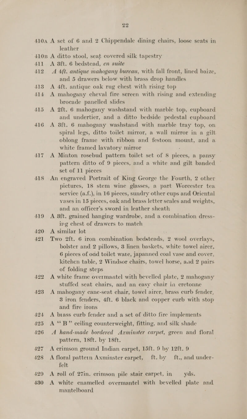 leather 411 412 413 414: 417 418 419 A 3ft. 6 bedstead, en suite A Aft. antique mahogany bureau, with fall front, lined baize, and 5 drawers below with brass drop handles A 4ft. antique oak rug chest with rising top A mahogany cheval fire screen with rising and extending brocade panelled slides A 2ft. 6 mahogany washstand with marble top, cupboard and undertier, and a ditto bedside pedestal cupboard A 3ft. 6 mahogany washstand with marble tray top, on spiral legs, ditto toilet mirror, a wall mirror in a gilt oblong frame with ribbon and festoon mount, and a white framed lavatory mirror A Minton rosebud pattern toilet set of 8 pieces, a pansy pattern ditto of 9 pieces, and a white and gilt banded set of 11 pieces An engraved Portrait of King George the Fourth, 2 other pictures, 18 stem wine glasses, a part Worcester tea service (a.f.), in 16 pieces, sundry other cups and Oriental vases in 15 pieces, oak and brass letter scales and weights, and an officer’s sword in leather sheath A 3ft. grained hanging wardrobe, and a combination dress- ing chest of drawers to match A similar lot 2 Two 2ft. 6 iron combination bedsteads, 2 wool overlays, bolster and 2 pillows, 3 linen baskets, white towel airer, 6 pieces of oad toilet wa1e, japanned coal vase and cover, kitchen table, 2 Windsor chairs, towel horse, aad 2 pairs. of folding steps A white frame overmantel with bevelled plate, 2 mahogany stuffed seat chairs, and an easy chair in cretonne A mahogany cane-seat chair, towel airer, brass curb fender, 3 iron fenders, 4ft. 6 black and copper curb with stop and fire irons A biass curb fender and a set of ditto fire implements A ‘**B” ceiling counterweight, fitting, and silk shade A hand-made bordered Axminster carpet, green and floral pattern, 18ft. by 18ft. A crimson ground Indian carpet, 15ft. 9 by 12ft. 9 A floral pattern Axminster earpet, ft. by ft., and under- felt A roll of 27in. crimson pile stair carpet, in yds. A white enamelled overmantel with bevelled plate and mantelboard