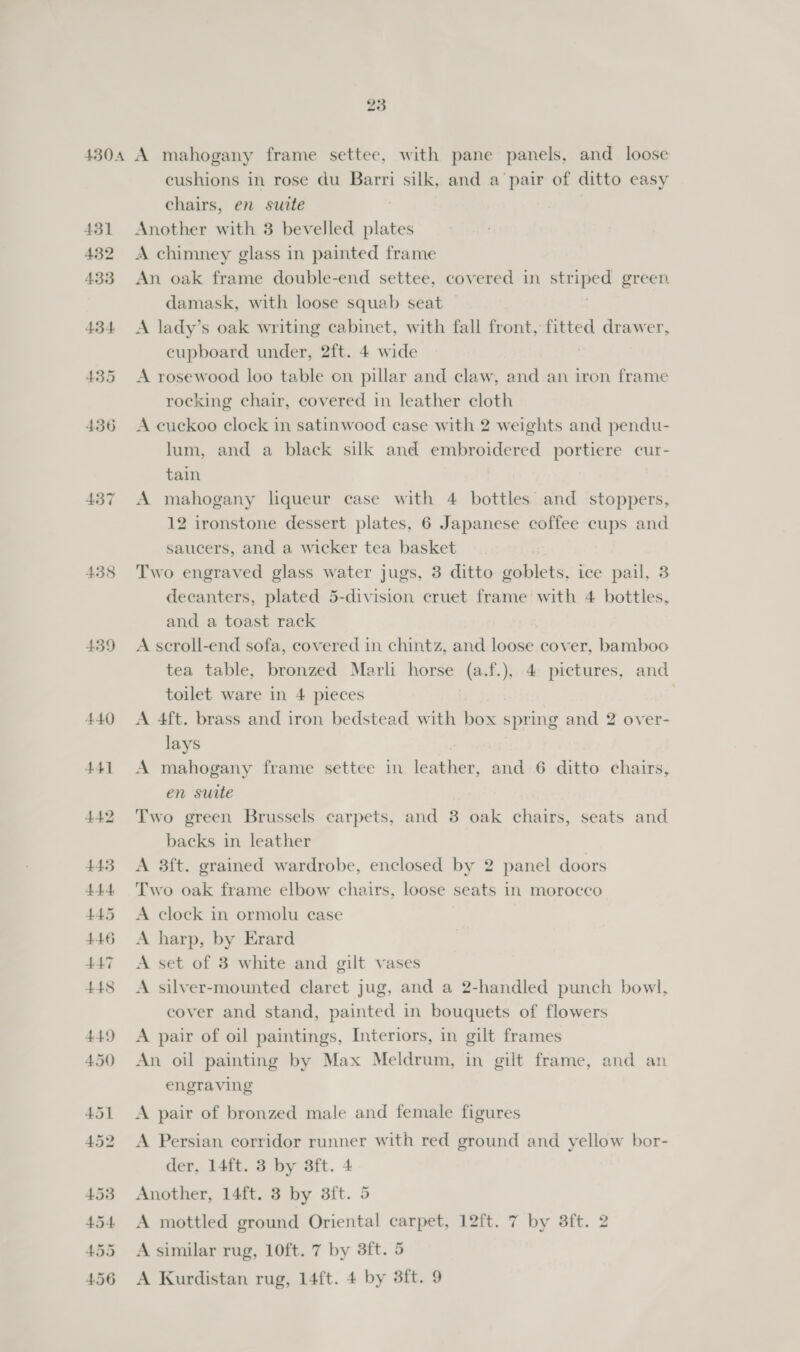 437 438 439 cushions in rose du Barri silk, and a pair of ditto easy chairs, en suite Another with 3 bevelled plates A chimney glass in painted frame An oak frame double-end settee, covered in ie ah green. damask, with loose squab seat A lady’s oak writing cabinet, with fall front, fitted drawer, cupboard under, 2ft. 4 wide A rosewood loo table on pillar and claw, and an iron frame rocking chair, covered in leather cloth A cuckoo clock in satinwood case with 2 weights and pendu- lum, and a black silk and embroidered portiere cur- tain A mahogany liqueur case with 4 bottles and stoppers, 12 ironstone dessert plates, 6 Japanese coffee cups and saucers, and a wicker tea basket Two engraved glass water jugs, 3 ditto goblets, ice pail, 3 decanters, plated 5-division cruet frame with 4 bottles, and a toast rack A scroll-end sofa, covered in chintz, and loose cover, bamboo tea table, bronzed Marli horse (a.f.), 4 pictures, and toilet ware in 4 pieces 7 A 4ft. brass and iron bedstead with box spring and 2 over- lays A mahogany frame settee in leather, and 6 ditto chairs, en suite Two green Brussels carpets, and 3 oak chairs, seats and backs in leather A 3ft. grained wardrobe, enclosed by 2 panel doors Two oak frame elbow chairs, loose seats in morocco A clock in ormolu case A harp, by Erard A set of 3 white and gilt vases A silver-mounted claret jug, and a 2-handled punch bowl, cover and stand, painted in bouquets of flowers A pair of oil paintings, Interiors, in gilt frames An oil painting by Max Meldrum, in gilt frame, and an engraving A pair of bronzed male and female figures A Persian corridor runner with red ground and yellow bor- der, 14ft. 3 by 3ft. 4 Another, 14ft. 3 by 3ft. 5 A mottled ground Oriental carpet, 12ft. 7 by 8ft. 2 A similar rug, 10ft. 7 by 3ft. 5 A Kurdistan rug, 14ft. 4 by 3ft. 9