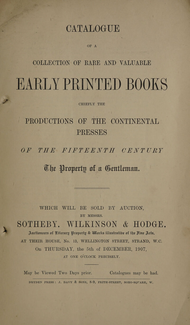 CATALOGUE OF A COLLECTION OF RARE AND VALUABLE HARLY PRINTED BOOKS CHIEFLY THE PRODUCTIONS OF THE CONTINENTAL PRESSES eee PILE PR ENTH CHNTURY Che Property of a Gentleman.   WHICH WILL BE SOLD BY AUCTION, BY MESSRS. SOTHEBY, WILKINSON &amp; HODGE, Auctioneers of Literary Property &amp; Works illustrative of the Fine Arts, AT THEIR HOUSE, No. 18, WELLINGTON STREET, STRAND, W.C. On THURSDAY, the 5th of DECEMBER, 1907, AT ONE O'CLOCK PRECISELY. May be Viewed Two Days prior. Catalogues may be had.  DRYDEN PRESS: J. DAVY &amp; SONS, 8-9, FRITH-STREET, SOHO-SQUARE, W,