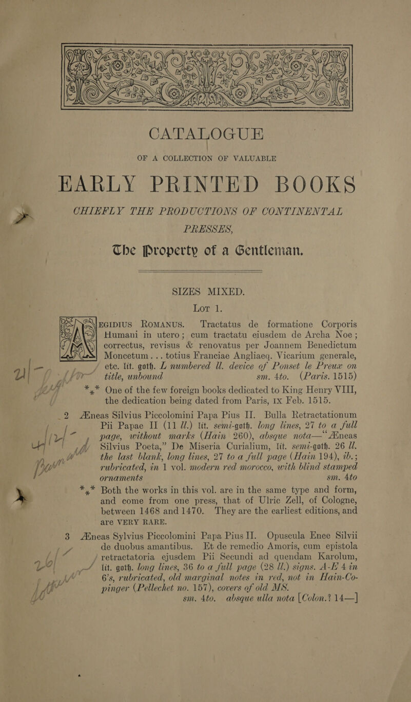   PRESSES, Che Property of a Gentleman.   SIZES MIXED. Lonel. EGIDIUS RoMANuS. ‘Tractatus de formatione Corporis Humani in utero; cum tractatu elusdem de Archa Noe; correctus, revisus &amp; renovatus per Joannem Benedictum Moncetum... totius Franciae Angliaeq. Vicarium generale, ete. lit. gath. L numbered Ul. device of Ponset le Preux on title, unbound sm. 4to. (Paris. 1515) the dedication being dated from Paris, 1x Feb. 1515. Pii Papae II (11 dl.) Wt. semd-qoth. long lines, 27 to a full page, without marks (Hain 260), absque nota—*Aineas Silvius Poeta,” De Miseria Curialium, fit. sem7-goth. 26 JU. the last blank, long lines, 27 to a full page (Hain 194), ib.; rubricated, in 1 vol. modern red morocco, with blind stamped ornaments sm. Ato Both the works in this vol. are in the same type and form, and come from one press, that of Ulric Zell, of Cologne, between 1468 and 1470. They are the earliest editions, and are VERY RARE. iv} | by? de duobus amantibus. Et de remedio Amoris, cum epistola 6’s, rubricated, old marginal notes in red, not in Hain-Co- pinger (Pellechet no. 157), covers of old MS. sm. 4to. absque ulla nota [Colon.? 14—]