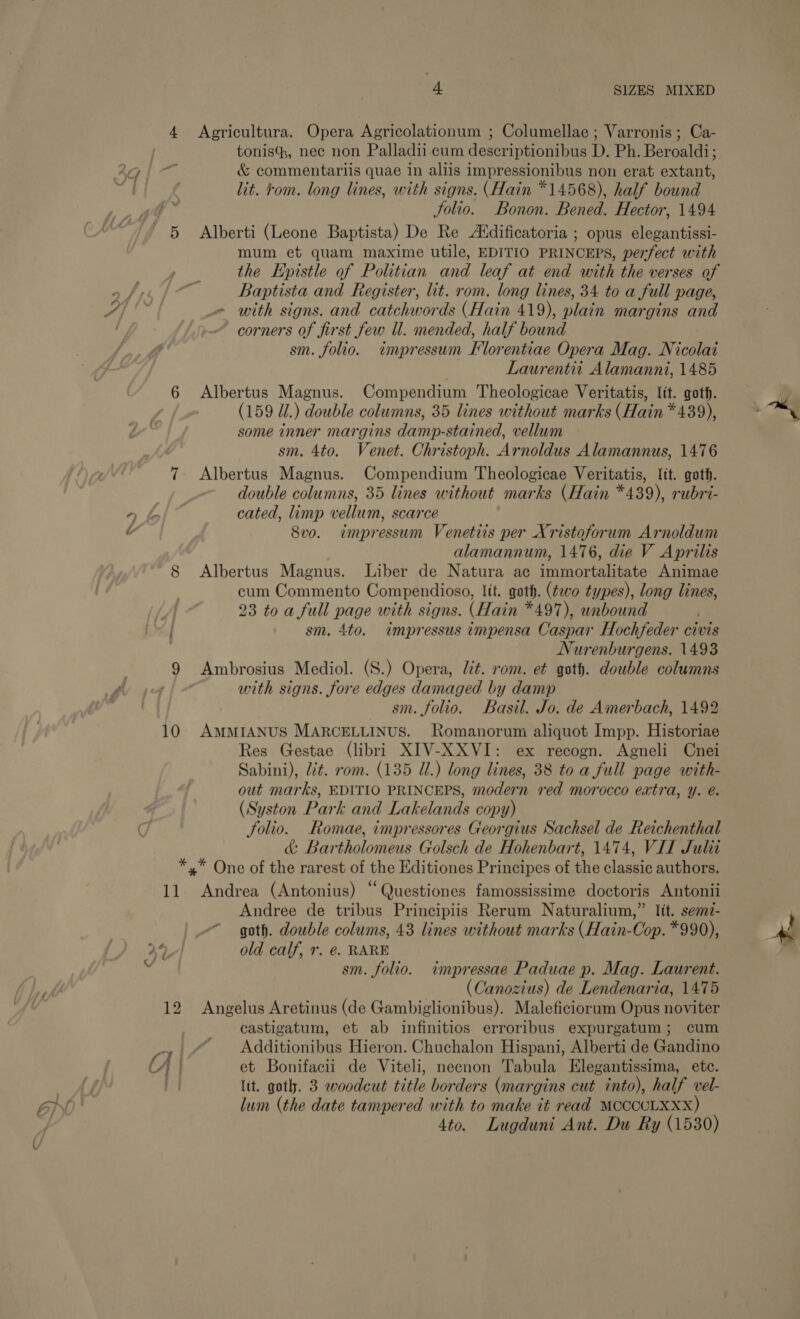 4 Agricultura. Opera Agricolationum ; Columellae ; Varronis ; Ca- tonis, nec non Palladii cum descriptionibus D. Ph. Beroaldi; 3G | &amp; commentariis quae in aliis impressionibus non erat extant, i lit. tom. long lines, with signs. (Hain *14568), half bound Jolio. Bonon. Bened. Hector, 1494 5 Alberti (Leone Baptista) De Re Atdificatoria ; opus elegantissi- mum et quam maxime utile, EDITIO PRINCEPS, perfect with the Epistle of Politian and leaf at end with the verses of Baptista and Register, lit. rom. long lines, 34 to a full page, os Gs _~ with signs. and catchwords (Hain 419), plain margins and corners of first few ll. mended, half bound sm. folio. impressum Florentiae Opera Mag. Nicolai Laurentit Alamanni, 1485 6 Albertus Magnus. Compendium Theologicae Veritatis, lit. goth. (159 U1.) double columns, 35 lines without marks (Hain * 439), some inner margins damp-stained, vellum sm. 4to. Venet. Christoph. Arnoldus Alamannus, 1476 7 Albertus Magnus. Compendium Theologicae Veritatis, lit. goth. double columns, 35 lines without marks (Hain *439), rubri- cated, limp vellum, scarce 8vo. impressum Venetits per Xristoforum Arnoldum alamannum, 1476, die V Aprilis 8 Albertus Magnus. Liber de Natura ac immortalitate Animae cum Commento Compendioso, Itt. gath. (fo types), long lines, ’ 23 toa full page with signs. (Hain *497), unbound | sm. 4to. impressus impensa Caspar Hochfeder civis Nurenburgens. 1493 9 Ambrosius Mediol. (S.) Opera, lit. rom. et goth. double columns | with signs. fore edges damaged by damp == \ WS) . sm. folio. Basil. Jo. de Amerbach, 1492 10 AMMIANUS MARCELLINUS. Romanorum aliquot Impp. Historiae Res Gestae (libri XIV-XXVI: ex recogn. Agneli Cnei Sabini), Ut. rom. (135 Ul.) long lines, 38 to a full page with- out marks, EDITIO PRINCEPS, modern red morocco extra, y. é. (Syston Park and Lakelands copy) Ci folio. Romae, impressores Georgius Sachsel de Reichenthal &amp; Bartholomeus Golsch de Hohenbart, 1474, VII Julit *,* One of the rarest of the Editiones Principes of the classic authors. 11 Andrea (Antonius) “Questiones famossissime doctoris Antonii Andree de tribus Principiis Rerum Naturalium,” lit. semz- “goth. double colums, 43 lines without marks (Hain-Cop. *990), 44, old calf, r. @. RARE ie sm. folio. impressae Paduae p. Mag. Laurent. Bi (Canozius) de Lendenaria, 1475 12 Angelus Aretinus (de Gambiglionibus). Maleficiorum Opus noviter castigatum, et ab infinitios erroribus expurgatum; cum qy | Additionibus Hieron. Chuchalon Hispani, Alberti de Gandino Cf | et Bonifacii de Viteli, necnon Tabula Elegantissima, ete. a lit. goth. 3 woodcut title borders (margins cut into), half vel- BIN. lum (the date tampered with to make it read MCCCCLXXX) 4to. Lugduni Ant. Du Ry (1530) 2