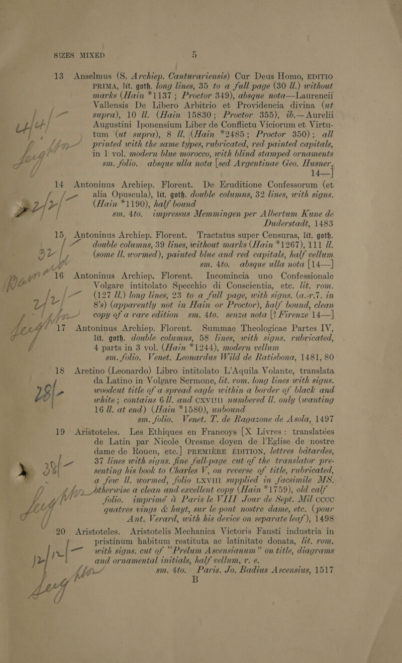 Te i. Lj tf me 5, yt 4g ae f/ 14 15 adv | JS” Is JF 7 » Af * xr] AG 18 18|- 19 90 SQ ~ MIXED oO PRIMA, lit. goth. long lines, 35 to a full page (30 Ul.) without marks (Hain *1187 ; Proctor 349), absque nota—Laurencii Vallensis De Libero Arbitrio et Providencia divina (ut supra), 10 Ul. (Hain 15830; Proctor 355), 7b.—Aurelii Augustini Iponensium Liber de Conflictu Viciorum et Virtu- tum (ut supra), 8 Ul. (Hain *2485; Proctor 350); all printed with the same types, rubricated, red painted capitals, in 1 vol. modern blue morocco, with blind stamped ornaments sm. folio. absque ulla nota {sed Argentinae Geo. an ee 14— Florent. De Eruditione Confessorum (et alia Opuscula), lit. goth. double columns, 32 lines, with signs. (Hain *1190), half bound sm. 4to. impressus Memmingen per Albertum Kune de Duderstadt, 1483 Antoninus Archiep. Florent. Tractatus super Censuras, lit. goth. double columns, 39 lines, without marks (Hain *1267), 111 U. (some Il. wormed), painted blue and red capitals, half vellum sm. 4to. absque ulla nota |14—] Antoninus Archiep. Florent. Incomincia uno Confessionale Volgare intitolato Specchio di Conscientia, ete. lit. rom. (127 Zl.) long lines, 23 to a full page, with signs. (a-r.7. in 8’s) (apparently not in Hain or Proctor), half bound, clean copy of a rare edition sm. 4to. senza nota |? Firenze 14—| Antoninus Archiep. Antoninus Archiep. Florent. Summae Theologicae Partes IV, lit. goth. dowble columns, 58 lines, with signs. rubricated, 4 parts in 3 vol. (Hain #1944), modern vellum sm. folio. Venet. Leonardus Wild de Ratisbona, 1481, 80 Aretino (Leonardo) Libro intitolato L’Aquila Volante, translata da Latino in Volgare Sermone, lt. rom. long lines with signs. woodcut title of a spread eagle within a border of black and white; contains 6 ll. and cxvitu numbered Ul. only (wanting 16 Ul. at end) (Hain *1580), unbound sm. folio. Venet. T. de Ragazone de Asola, 1497 Aristoteles. Les Ethiques en Francoys [X Livres: translatées de Latin par Nicole Oresme doyen de l’Eglise de nostre dame de Rouen, ete.| PREMIERE EDITION, lettres bdtardes, 37 lines with signs. fine full-page cut of the translator pre- senting his book to Charles V, on reverse of title, rubricated, a few ll. wormed, folio Lxvut supplied in facsimile MS. folio. imprimé &amp;@ Paris le VIII Jour de Sept. Mil ccoc quatres vings &amp; huyt, sur le pont nostre dame, etc. (pour Ant. Verard, with his device on separate leaf), 1498 Aristoteles. Aristotelis Mechanica Victoris Fausti industria in pristinum habitum restituta ac latinitate donata, lt. rom. with signs. cut of “Prelum Ascensianum” on title, diagrams ang ornamental initials, half vellum, r. e. Paris. Jo. Badius Ascensius, 1517 B lp sm. 4to.