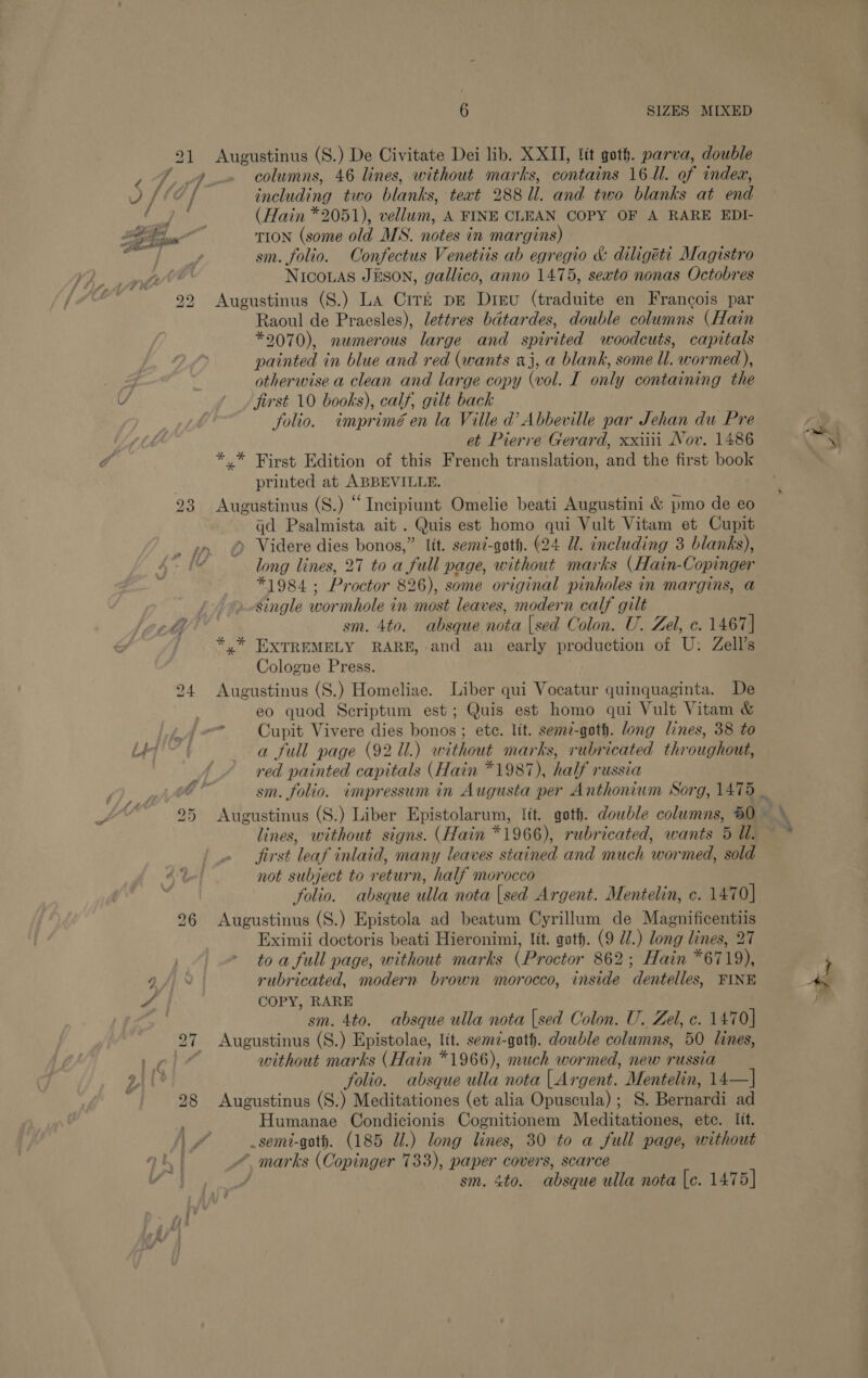 ox Pole 23 bo OU Augustinus (S.) De Civitate Dei lib. XXII, lit goth. parva, double columns, 46 lines, without marks, contains 16. of indea, including two blanks, text 288 Ul. and two blanks at ng (Hain *2051), vellum, A FINE CLEAN COPY OF A RARE EDI- Trion (some old MS. notes in margins) sm. folio. Confectus Venetiis ab egregio &amp; diligett Magistro NICOLAS JESON, gallico, anno 1475, sexto nonas Octobres Augustinus (S.) La Ciré pe Dreu (traduite en Francois par Raoul de Praesles), lettres bdtardes, double columns (Hain *9070), numerous large and spur ited woodcuts, capitals painted in blue and red (wants aj, a blank, some ll. wormed), otherwise a clean and large copy (vol. I onlt y containing the first 10 books), calf, gilt back folio. imprimé en la Ville d’ Abbeville par Jehan du Pre et Pierre Gerard, xxiiii Nov. 1486 ** First Edition of this French translation, and the first book printed at ABBEVILLE. Augustinus (S.) “Incipiunt Omelie beati Augustini &amp; pmo de eo qd Psalmista ait . Quis est homo qui Vult Vitam et Cupit » Videre dies bonos,” fit. semz-goth. (24 Ul. including 3 blanks), long lines, 27 to a ‘full page, without marks (Hain- Copinger #1984 ; Pr octor 826), some original pinholes in margins, a single wormhole in most leaves, modern calf gilt EXTREMELY RARE, and an early production of U: Zell’s Cologne Press. Augustinus (S.) Homeliae. Liber qui Vocatur quinquaginta. De eo quod Scriptum est; Quis est homo qui Vult Vitam &amp; Cupit Vivere dies bonos ; ete. lit. semz-goth. long lines, 38 to a full page (92 Ul.) without marks, rubricated throughout, red painted capitals (Hain *1987), half russia Ne ALOT * se Augustinus (S.) Liber Epistolarum, lit. goth. double columns, 50 lines, without signs. (Hain *1966), rubricated, wants 5 Wl. jirst leaf inlaid, many leaves stained and much wormed, sold not subject to return, half morocco folio. absque ulla nota [sed Argent. Mentelin, c. 1470] Augustinus (S.) Epistola ad beatum Cyrillum de Magnificentiis Eximii doctoris beati Hieronimi, lit. goth. (9 UW.) long lines, 27 to a full page, without marks (Pr octor 862; Hain *6719), rubricated, modern brown morocco, inside ‘dentelles, FINE COPY, RARE Augustinus (S.) Epistolae, lit. semz-goth. dowble columns, 50 lines, without marks (Hain *1966), much wormed, new russia folio. absque ulla nota | Argent. Mentelin, las) Augustinus (S.) Meditationes (et alia Opuscula) ; S. Bernardi ad Humanae Condicionis Cognitionem Meditationes, ete. lit. _semi-goth. (185 Ul.) long lines, 30 to a full page, without “ marks (Copinger 733), paper covers, scarce ee“ si *.