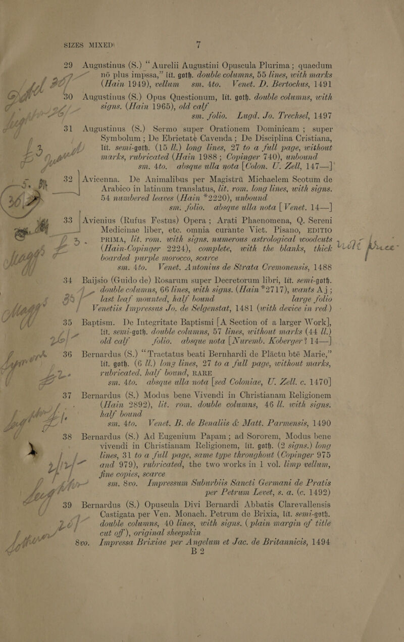 29 Augustinus (S.) “ Aurelii Augustini Opuscula Plurima; quaedum P7p no plus impssa,” ltt. goth. double columns, 55 lines, with marks offi 20) (Hain 1949), vellum sm. 4to. Venet. D. Bertochus, 1491 50 Augustinus (S.) Opus Questionum, lit. goth. double columns, with 7 le A / 3 signs. (Hain 1965), old calf v4 ghee sm. folio. Lugd. Jo. Trechsel, 1497 cal 31 Augustinus (S.) Sermo super Orationem Dominicam ; super f : Symbolum ; De Ebrietate Cavenda; De Disciplina Cristiana, y 4% we Itt. semd-goth. (15 Ul.) long lines, 27 to a full page, without Sz f) ye marks, rubricated (Hain 1988 ; Copinger 740), unbound i fe sm. 4to. absque alla nota | Colon. U. Zell, 147—]' YY rn De Animalibus per Magistri Michaelem Scotum de Arabico in latinum translatus, lt. rom. long lines, with signs. 54 numbered leaves (Hain *2220), unbound sm. folio. absque ulla nota | Venet. 14—]  33 Avienius (Rufus Festus) Opera; Arati Phaenomena, Q. Sereni oe Medicinae liber, etc. omnia curante Vict. Pisano, EDITIO ; PRIMA, lit. rom. with signs. numerous astrological woodcuts | f ; oe (Hain-Copinger 2224), complete, with the blanks, thick ih ¢ boarded purple morocco, scarce . i) sm. 4to. Venet. Antonius de Strata Cremonensis, 1488 34 Baijsio (Guido de) Rosarum super Decretorum libri, lit. sem7-qoth. 4)» double columns, 66 lines, with signs. (Hain *2717), wants Aj; pF 625° last leaf mounted, half bound large folio 2 Vs), ty / Venetiis Impressus Jo. de Selgenstat, 1481 (with device in red ) f Vt ia 4 35 Baptism. De Integritate Baptismi [A Section of a larger Work], | lit. sen2-goth. double columns, 57 lines, without marks (44 Ul.) Lf?) old calf folio. absque nota | Nuremb. Koberger? 14—] yA ore 36 Bernardus (S.) “Tractatus beati Bernhardi de Plactu bté Marie,” / lit. goth. (6 Ul.) long lines, 27 toa full page, without marks, Py rubricated, half bound, RARE i 7 il e i my sm. 4to. absque ulla nota [sed Coloniae, U. Zell. c. 1470] 37 Bernardus (S.) Modus bene Vivendi in Christianam Religionem oS ae (Hain 2892), lit. rom. double columns, 46 Ul. with signs. hy fe half bound 5 sm. 4to. Venet. B. de Benaliis &amp; Matt. Parmensis, 1490 38 Bernardus (S.) Ad Eugenium Papam ; ad Sororem, Modus bene vivendi in Christianam Religionem, lit. gat. (2 stgns.) long / lines, 31 toa full page, same type throughout (Copinger 975 yp and 979), rubricated, the two works in 1 vol. limp vellum, p jine copies, scarce  jp! LAir- sm. 8vo. Impressum Suburbiis Sancti Germani de Pratis Lee’ z per Petrum Levet, s. a. (c. 1492) (] 39 Bernardus (S.) Opuscula Divi Bernardi Abbatis Clarevallensis U » . Castigata per Ven. Monach. Petrum de Brixia, Vit. sem-qoth. Lol double columns, 40 lines, with signs. ( plain margin of title ‘ cut off), original sheepskin B2 ~~ ff , yy id rd s - Ui +C£