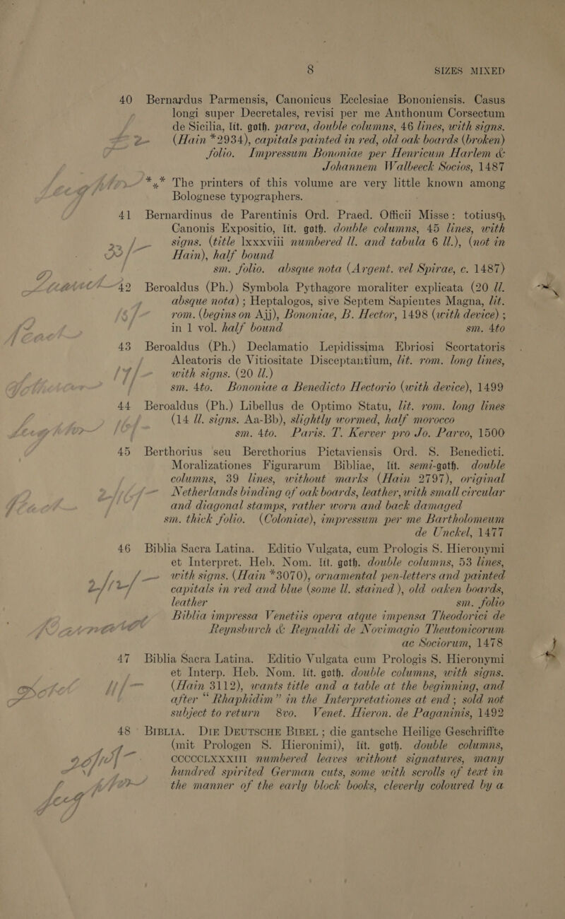 40 Bernardus Parmensis, Canonicus Ecclesiae Bononiensis. Casus longi super Decretales, revisi per me Anthonum Corsectum de Sicilia, lit. goth. parva, double columns, 46 lines, with signs. 2» (Hain *2934), capitals painted in red, old oak boards (broken) Jolio. Impressum Bononiae per Henricum Harlem &amp; Johannem Watlbeeck Socios, 1487 *,* The printers of this volume are very little known among Bolognese typographers. 4] Bernardinus de Parentinis Ord. Praed. Officii Misse: totiusq, Canonis Expositio, ltt. goth. double columns, 45 lines, with —/ — signs. (title \xxxviii numbered Ul. and tabula 6 U.), (not in yy /* Hain), half bound sm. folio. absque nota (Argent. vel Spirae, c. 1487) absque nota) ; Heptalogos, sive Septem Sapientes Magna, Jit. rom. (begins on Ajj), Bononiae, B. Hector, 1498 (with device) ; in 1 vol. half bound sm. 4to 43 Beroaldus (Ph.) Declamatio Lepidissima Ebriosi Scortatoris Aleatoris de Vitiositate Disceptantium, lt. rom. long lines, with signs. (20 Ul.) 44 Beroaldus (Ph.) Libellus de Optimo Statu, lit. vom. long lines (14 UZ. signs. Aa-Bb), slightly wormed, half morocco sm. 4to. Paris. T. Kerver pro Jo. Parvo, 1500 45 Berthorius seu Bercthorius Pictaviensis Ord. S. Benedicti. Moralizationes Figurarum Bibliae, lit. semz-goth. double columns, 39 lines, without marks (Hain 2797), original Netherlands binding of oak boards, leather, with small circular and diagonal stamps, rather worn and back damaged sm. thick folio. (Coloniae), impressum per me Bartholomeum de Unckel, 1477 46 Biblia Sacra Latina. Editio Vulgata, cum Prologis S$. Hieronymi et Interpret. Heb. Nom. lit. goth. dowble columns, 53 lines, . ffm with signs. (Hain *3070), ornamental pen-letters and painted o-// -/ capitals in red and blue (some Ul. stained ), old oaken boards, / leather sm. folio ie Biblia impressa Venetiis opera atque impensa Theodorici de A Reynsburch &amp; Reynaldi de Novimagio Theutonicorum ac Sociorum, 1478 47 Biblia Sacra Latina. Editio Vulgata cum Prologis 8. Hieronymi et Interp. Heb. Nom. lit. goth. dowble columns, with signs. Hi- (Hain 3112), wants title and a table at the beginning, and . after “ Rhaphidim” in the Interpretationes at end; sold not subject to return 8vo. Venet. Hieron. de Paganinis, 1492 48 BrptiA. Dir DrutscHE BIBEL ; die gantsche Heilige Geschriffte ye (mit Prologen S. Hieronimi), lit. goth. double columns, a Aff | ~ CCCCCLXXXUIL numbered leaves without signatures, many RNS im hundred spirited German cuts, some with scrolls of teat in f A/ fer the manner of the early block books, cleverly coloured by a