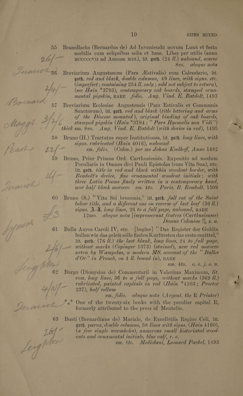 gS 56 Lhip 58 60 61 63 Branollachs (Bernardus de) Ad Inveniendtii novum Luna et festa mobilia cum eclipsibus solis et lune. Liber per utilis (anno mccocovit ad Annum MDL), fit. goth. (24 U.) unbound, scarce 8vo. absque nota Breviarium Augustanum (Pars Alstivalis) eum Calendario, lit. goth. red and black, double columns, 49 lines, with signs. ete. (imperfect ; containing 254 Ul. only ; sold not subject to return), (see Hain *3793), contemporary oak boards, stamped orna- mental pigskin, RARE folio. Aug. Vind. EH. Ratdolt, 1493 Breviarium Ecclesiae Augustensis (Pars Estivalis et Communis Sanctorum), lit. goth. ved and black (title lettering and arms of the Diocese mounted), original binding of oak boards, stamped pigskin (Hain *3794 : ““ Pars Hyemalis non Vidi’) Bruno (H.) Tractatus super Institutiones, lit. goth. long lines, with signs. rubricated (Hain 4016), unbound | sm. folio. (Colon.) per me Johan Koelhoff, Anno 1482 Bruno, Prior Primus Ord. Carthusiensis. Expositio ad modum Peculiaris in Omnes divi Pauli Epistolas (cum Vita Sua), ete. lit. goth. title in red and black within woodcut border, with Rembolt’s device, fine ornamental woodcut initials; with three Latin Poems finely written in a contemporary hand, new half black morocco sm. 4to. Paris. B. Rembolt, 1509 Bruno (S.) “Vita Sei brunonis,” ft. goth. full cut of the Saint below title, and a different one on reverse of last leaf (36 Ui.) signs. A-9, long lines, 26 to a full page, unbound, RARE 12mo. absque nota |impresserunt fratres (Carthusienses) Domus Coloniae 1%), s. a. Bulla Aurea Caroli IV, ete. [begins] “Das Register der Guldin bullen wie das geleit sdlle finden Kurfiirsten das erste capittel,” lt. goth. (76 Ul.) the last blank, long lines, 24 to full page, without marks (Copinger 1373) (stained), new red morocco extra by Wampelus, a modern MS. account of the “ Bulles d'Or” in French, on 4 ll. bound in), RARE sm. 4t0. 0. 0. J. 0. N. Burgo (Dionysius de) Commentarii in Valerium Maximum, Jit. rom. long lines, 36 to a full page, without marks (369 Ul.) 237), half vellum sm. folio. absque nota (Argent. the R Printer) *,* One of the twenty-six books with the peculiar capital R, formerly attributed to the press of Mentelin. Busti (Bernardinus de) Mariale, de Excellétiis Regine Celi, lit. gath. parva, double columns, 58 lines with signs. (Hain 4160), (a few single wormholes), numerous small historiated wood- cuts and ornamental initials, blue calf, r. e. sm. 4to. Mediolani, Leonard Pachel, 1493