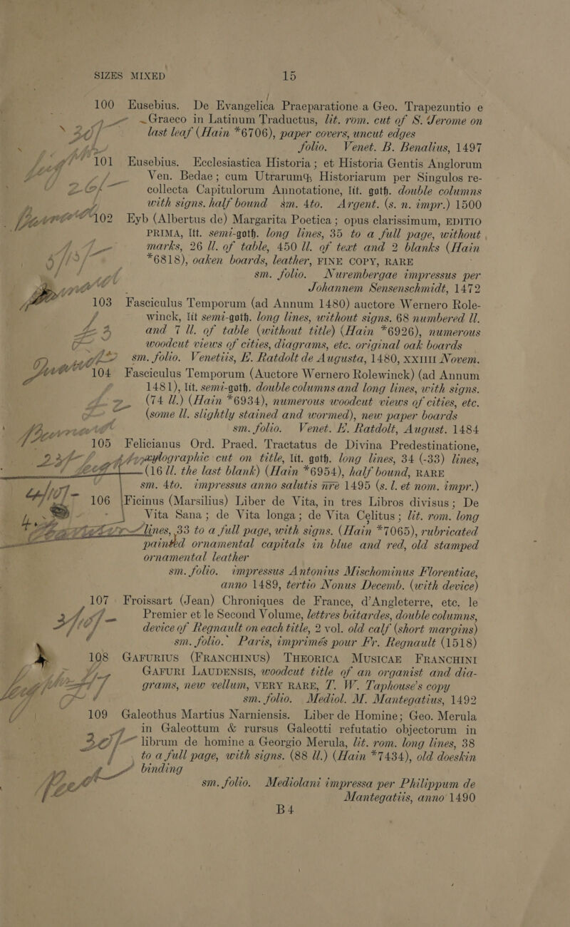 100 Eusebius. De Evsneeien Praeparatione.a Geo. Trapezuntio e AK ~Graeco in Latinum Traductus, lt. rom. cut of S. Jerome on Pe 40f last leaf (Hain *6706), paper covers, uncut edges Dae 2h. Jolio. Venet. B. Benalius, 1497 / #f* 101 Eusebius. Ecclesiastica Historia ; et Historia Gentis Anglorum oO) ~/ _ Ven. Bedae; cum Utrarum Historiarum per Singulos re- , SB ae Cy a collecta Canealenin Annotatione, lit. goth. dowble columns 4 ot with signs. half bound — smn. 4to. Ay ‘gent. (s. n. impr.) 1500 fare “102 Eyb (Albertus de) Margarita Poetica ; opus clarissimum, EDITIO PRIMA, Itt. semz-goth. long lines, 35 to a full page, without marks, 26 Ul. of table, 450 Ul. of teat and 2 blanks (Hain | if Hl? *6818), oaken boards, leather, FINE COPY, RARE Bhi ¢ er sm. folio. Nur ember ‘gae impressus per 2 y al vy * . Johannem Sensenschmidt, 1472 Z 4 : 103 Fasciculus T emporum (ad Annum 1480) auctore Wernero Role- f winck, {it sem-goth. long lines, without signs. 68 numbered Ul. “£ 4, and 7 Il. of table (without title) (Hain *6926), numerous a. woodcut views of cities, diagrams, etc. original oak boards wy ee sm. folio. Venetiis, H. Ratdolt de Augusta, 1480, xx1111 Novem. ie WE 04 Fasciculus Temporum (Auctore Wernero Rolewinck) (ad Annum / 1481), lit. semz-gath. double columns and long lines, with signs. fo, (74 ii.) (Hain *6934), numerous woodcut views of cities, ete. (some Ul. slightly stained and wormed), new paper boar ds fhe a eg cs git sm. folio. Venet. ht. Ratdolt, August. 1484 ee il 105 erase Ord. Praed. Tractatus de Divina Predestinatione, 2367 A szyaylographic cut on title, Vit. goth. long lines, 34 (-33) lines,   eg! (1671. the last blank) (Hain *6954), half bound, RARE V sm. 4to. impressus anno salutis mre 1495 (s. l. et nom. impr.) fy —_ | Af (0) 106 \Ficinus (Marsilius) Liber de Vita, in tres Libros divisus; De 4 .-) ~ | Vita Sana; de Vita longa; de Vita Celitus ; lit. rom. we p&gt; ose Ft VS GT yx lines, 33 to a full page, with signs. (Hain #7065), rubricated Oe paint d ornamental capitals in blue and red, old stamped ornamental leather sm. folio. impressus Antonius Mischominus Florentiae, anno 1489, tertio Nonus Decemb. (with device) i Froissart (Jean) Chroniques de F rance, d’Angleterre, etc. le 4,9 ig 7 &lt;0 Premier et le Second Volume, lettres bdtar des, double columns, 4, device of fregnault on each title, 2 vol. old calf (short mar gins) : oe sm. folio. Paris, imprimés pour Fr. Regnault (1518) » 108 GAFURIUS (FRANCHINUS) THEORICA Musicaz FRANCHINI s Pits Va GAFURI LAUDENSIS, woodcut title of an organist and dia- WZ Zi} her PT f grams, new vellum, VERY RARE, 7. W. Taphouse’s copy eG f yy. é sm. folio. Mediol. M. Mantegatius, 1492 i s 109 Galeothus Martius Narniensis. Liber de Homine; Geo. Merula » in Galeottum &amp; rursus Galeotti refutatio objectorum in 30, fe Vibrum de homine a Georgio Merula, lit. rom. long lines, 38 j to a full page, with signs. (88 Ul.) (Hain *7434), old dbeskin i ae f- - binding be) 2 eyo sm. folio, Mediolani impressa per Philippum de ( [4 Mantegatiis, anno 1490 B4