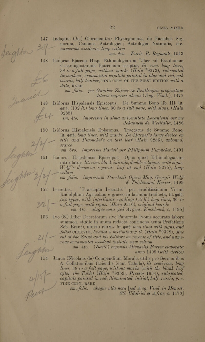 147 Indagine (Jo.) Chiromantia: Physiognomia, de Faciebus Sig- : norum, Canones Astrologici; Astrologia Naturalis, ete. j numerous woodcuts, limp vellum ; sm. 8vo. Paris. P. Regnault, 1543 148 Isidorus Episcop. Hisp. Ethimologiarum Liber ad Braulionem Cesaraugustanum Episcopum scriptus, Wt. rom. long lines, 38 toa full page, without marks (Hain *9273), rubricated throughout, ornamental capitals painted in blue and red, oak boards, half leather, FINE COPY OF THE FIRST EDITION with a date, RARE sm. folio. per Gunther Zainer ex Reutlingen progenitum literis impressi ahenis (Aug. Vind.), 1472 A 149 JIsidorus Hispalensis Episcopus. De Summo Bono lib. III, tit. fi goth. (102 Ul.) long lines, 30 to a full page, with signs. (Hain “14 9285) ri sm. 4to. impressus in alma universitate Lovanienst per me Johannem de Westfalia, 1486 150 Isidorus Hispalensis Episcopus. 'Tractatus de Summo Bono, (it. goth. long lines, with marks, De Marnef’s large device on _~ title and Pigouchet’s on last leaf (Hain 9286), unbound, scarce sm. 8vo. impressus Parisii per Philippum Pigouchet, 1491 tS 151 Isidorus Hispalensis Episcopus. Opus quod Ethimologiarum intitulatur, lit. rom. black initials, double columns, with signs. Wolff's device on separate leaf at end (Hain 9275), limp _— vellum sm. folio. impressum Parrhisit Opera Mag. Georgii Wolff &amp; Thielmanni Kerver, 1499 152 Isocrates. ‘‘Praecepta Isocratis” per eruditissimum Virum Rudolphum Agricolam e graeco in latinum traducta, fit. goth. two types, with interlinear readings (12 Ul.) long lines, 36 to u full page, with signs. (Hain 9316), original boards sm. 4to. absque nota |sed Argent. Knoblouch, c. 1495] 153. Ivo (S.) Liber Decretorum sive Panormia Ivonis accurato labore summoq. studio in unum redacta continens (cum Prefatione Seb. Brant), EDITIO PRIMA, lit. goth. long lines with signs. and Jolios CLXXviil, besides 4 preliminary ll. (Hain *9328), fine — cut of the Saint and his Hditors on reverse of title, and nume- rous ornamental woodcut initials, new vellum sm. 4to. (Basil.) eapensis Michaelis Furter elaborata anno 1499 (with device) 154 Janua (Nicolaus de) Compendium Morale, utilis pro Sermonibus &amp; Collationibus faciendis (cum Tabula), Ut. semi-rom. long lines, 38 to a full page, without marks (with the blank leaf after the Table) (Hain *9359; Proctor 1634), rubricated, capitals painted in red, illuminated initial, half russia, y. e. FINE COPY, RARE sm. folio. absque ulla nota |sed Aug. Vind. in Monast. SS. Udalrici et Afrae, ce. 1473]