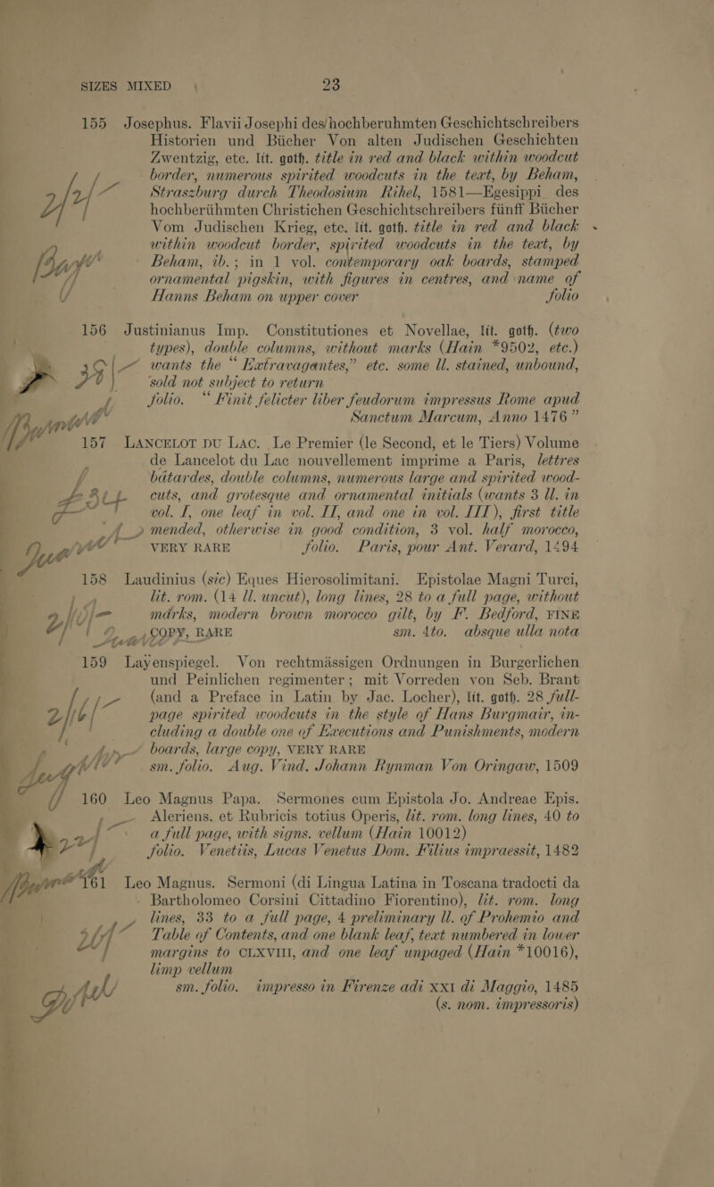 155 Josephus. Flavii Josephi des/ hochberuhmten Geschichtschreibers Historien und Biicher Von alten Judischen Geschichten Zwentzig, ete. lit. goth. t7tle in red and black within woodcut oi border, numerous spirited woodcuts in the teat, by Beham, 2/ “ Straszburg durch Theodosium Rihel, 1581—Egesippi_ des LZ j hochbertihmten Christichen Geschichtschreibers fiinff Biicher Vom Judischen Krieg, ete. lit. goth. ttle in red and black within woodcut border, spirited woodcuts in the teat, by [4f” Beham, tb.; in 1 vol. contemporary oak boards, stamped J] | ornamental pigskin, with figures in centres, and name of / Hanns Beham on upper cover Solio 156 Justinianus Imp. Constitutiones et Novellae, lit. goth. (evo ee &amp; types), double columns, without marks (Hain *9502, etc.) . - $ | _~ wants the “ Eatravagantes,” etc. some Ul. stained, unbound, : PQ ah, sold not subject to return .&lt;¢ Jolio. “ Finit felicter liber feudorum impressus Rome apud Sanctum Marcum, Anno 1476” # rial ov ; , Jaf 7 pune ae . 157 Lancretor pu Lac. Le Premier (le Second, et le Tiers) Volume ; ? de Lancelot du Lac nouvellement imprime a Paris, /ettres f batardes, double columns, numerous large and spirited wood- | Po Rey cuts, and grotesque and ornamental initials (wants 3 Ul. in ae XS = “boat . . : — ! vol. I, one leaf in vol. IT, and one in vol. IIT), first title e (&gt; mended, otherwise in good condition, 3 vol. half morocco, ft ; wv ; VERY RARE Solio. Paris, pour Ant. Verard, 1494 158 Laudinius (s7c) Eques Hierosolimitani. Epistolae Magni Turci, Ps lit. rom. (14 ll. uncut), long lines, 28 to a full page, without 1) kon marks, modern brown morocco gilt, by F. Bedford, FINE ) , , fj‘ i © oA COPY, RARE sm. 4to. absque ulla nota ‘ KYeVE F 159 Layenspiegel. Von rechtmiissigen Ordnungen in Burgerlichen 4 und Peinlichen regimenter; mit Vorreden von Seb. Brant ‘ / oe (and a Preface in Latin by Jac. Locher), lit. goth. 28 full- Z Mt { page spirited woodcuts in the style of Hans Burgmair, in- Bay cluding a double one af Hxecutions and Punishments, modern ' , Ayy boards, large copy, VERY RARE A, ge! v sm. folio. Aug. Vind. Johann Rynman Von Oringaw, 1509 , .— Aleriens. et Rubricis totius Operis, t. rom. long lines, 40 to my ie a full page, with signs. vellum (Hain 10012) py folio. Venetiis, Lucas Venetus Dom. Filius impraessit, 1482 4 i/ 160 Leo Magnus Papa. Sermones cum Epistola Jo. Andreae Epis. Vi we’’161 Leo Magnus. Sermoni (di Lingua Latina in Toscana tradocti da of - Bartholomeo Corsini Cittadino Fiorentino), Wt. rom. long tie y lines, 33 to a full page, 4 preliminary U. of Prohemio and Sfyi Table of Contents, and one blank leaf, teat numbered in lower “J margins to CLXvul, and one leaf unpaged (Hain *10016), limp vellum A WV sm. folio. impresso in Kirenze adi xxi di Maggro, 1485 G, 4 (s. nom. tmpressoris) Aas = ra ~ e~