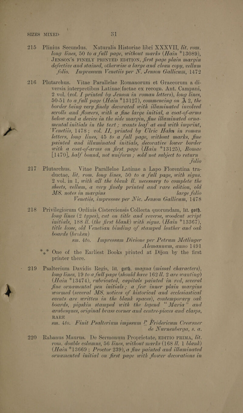 Arad e ‘ + € SIZES MIXED. a’ 215 Plinius Secundus. Naturalis Historiae libri XX XVII, l7t. vom. long lines, 50 to a full page, without marks (Hain *13089), JENSON’S FINELY PRINTED EDITION, jirst page plain margin defective and stained, otherwise a large and clean copy, vellum Solio. Impressum Venetiis per N. Jenson Gallicum, 1472 216 Plutarchus. Vitae Parallelae Romanorum et Graecorum a di- versis interpretibus Latinae|factae ex recogn. Ant. Campani, 2 vol. (vol. I printed by Jenson m roman letters), long lines, 50-51 to a full page (Hain *13127), commencing on X 2, the border being very finely decorated with illuminated involved scrolls and flowers, with a fine large initial, a coat-of-arms 7 below and a device in the side margin, fine tlluminated orna- \ mental initials in the text ; wants leaf at end with imprint, ? ‘Venetiis, 1478; vol. IL, printed by Clric Hahn in roman letters, long lines, 45 to a full page, without marks, fine painted and illuminated initials, decorative lower border with a coat-of-arms on first page (Hain *13125), Romae [1470], half bound, not uniform ; sold not subject to return Folio a Bates oie Vitae Parallelae Latinae a Lapo Florentina tra- ductae, lit. rom. long lines, 50 to a full page, with signs. 2 vol. in 1, with all the blank ll. necessary to complete the sheets, vellum, a very jinely printed and rare edition, old MS. notes in mar gins lan ge folio Venetiis, impressae per Nic. Jenson Gallicum, 1478 218 Privilegiorum Ordinis Cisterciensis Collecta quorundam, Jit. goth. long lines (2 types), cut on title and reverse, woodcut script initials, 188 Ul. (the first blank) with signs. (Hain *13367), title loose, old Venetian binding of stamped leather and oak boards (broken) sm. 4to. Impressum Divione per Petrum Metlinger Alemannum, anno 1491 *,* One of the Earliest Books printed at Dijon by the first printer there. 219 Psalterium Davidis Regis, Itt. goth. magna (missal characters), long lines, 19 toa full page (should have 162 Ul. 2 are wanting) (Hain *13474), rubricated, capitals painted in red, several fine ornamental pen initials, a few inner plain margins oY wormed (several MS. notices of historical and ecclesiastical events are written in the blank spaces), contemporary oak boards, pigskin stamped with the legend “ Maria” and arabesques, original brass corner and centre-pieces and clasps, RARE sm. 4to. Finit Psalterium impssum P Pridericum Crewsner de Nurnenberga, s. a. 220 Rabanus Maurus. De Sermonum Proprietate, EDITIO PRIMA, Ut. rom. double columns, 56 lines, without marks (168 Ul. 1 blank) (Hain *13669 ; Proctor 239), a fine painted and illuminated ornamented titial on first page with flower decorations in