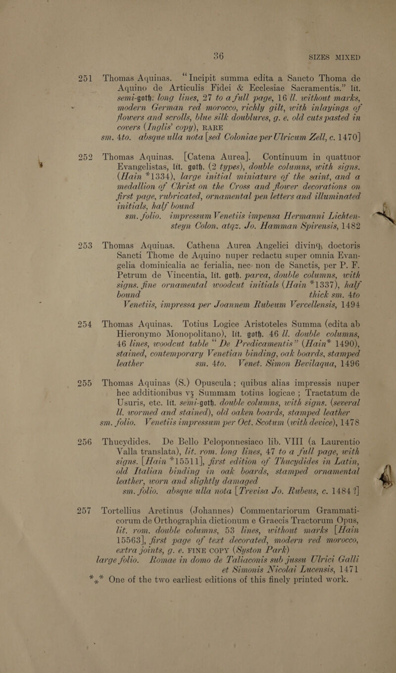 Thomas Aquinas. “Incipit summa edita a Sancto Thoma de Aquino de Articulis Fidei &amp; Ecclesiae Sacramentis.” fit. semi-goth: long lines, 27 to a full page, 16 Ul. without marks, : modern German red morocco, richly gilt, with inlayings of flowers and scrolls, blue silk doublures, g. e. old cuts pasted in covers (Inglis’ copy), RARE sm. 4to. absque ulla nota|sed Ooloniae per Ulricum Zell, c. 1470] bS OU ae bo or bo Thomas Aquinas. [Catena Aurea]. Continuum in quattuor Evangelistas, {it. got. (2 types), double columns, with signs. (Hain *1334), large initial miniature of the saint, and a medallion of Christ on the Cross and flower decorations on jirst page, rubricated, ornamental pen letters and illuminated initials, half bound sm. folio. impressum Venetiis impensa Hermanni Lichten- steyn Colon. atqz. Jo. Hamman Spirensis, 1482 Thomas Aquinas. Cathena Aurea Angelici diving, doctoris Sancti Thome de Aquino nuper redactu super omnia Evan- gelia dominicalia ac ferialia, nee: non de Sanctis, per P. F. Petrum de Vincentia, lit. goth. parva, double columns, with signs. fine ornamental woodcut initials (Hain *1337), half bound thick sm. 4to Venetiis, impressa per Joannem Rubeum Vercellensis, 1494 Lo Ot eS) 254 Thomas Aquinas. Totius Logice Aristoteles Summa (edita ab Hieronymo Monopolitano), lit. goth. 46 /. double columns, 46 lines, woodcut table “ De Predicamentis” (Hain* 1490), stained, contemporary Venetian binding, oak boards, stamped leather sm. 4to. Venet. Simon Bevilaqua, 1496 255 Thomas Aquinas (S.) Opuscula; quibus alias impressis nuper hec additionibus v3 Summam totius logicae ; Tractatum de Usuris, ete. lit. semi-goth. double columns, ou signs. (several ll. wormed and stained), old oaken boards, stamped leather sm. folio. Venetiis impressum per Oct. Scotum (with device), 1478 256 Thucydides. De Bello Peloponnesiaco lib. VIII (a Laurentio Valla translata), lit. rom. long lines, 47 to a full page, with signs. | Hain *15511), first edition of Thucydides in Latin, old Italian binding in oak boards, stamped ornamental leather, worn and slightly damaged sm. folio. absque ulla nota | Trevisa Jo. Rubeus, c. 1484 2) corum de Orthographia dictionum e Graecis Tractorum Opus, lit. rom. double columns, 53 lines, without marks [Hain 15563], first page of text decorated, modern red morocco, extra joints, g. e. FINE CoPY (Syston Park) large folio. Romae in domo de Taliaconis sub jussu Ulrici Galli et Simonis Nicolai Lucensis, 1471 *,* One of the two earliest editions of this finely printed work.