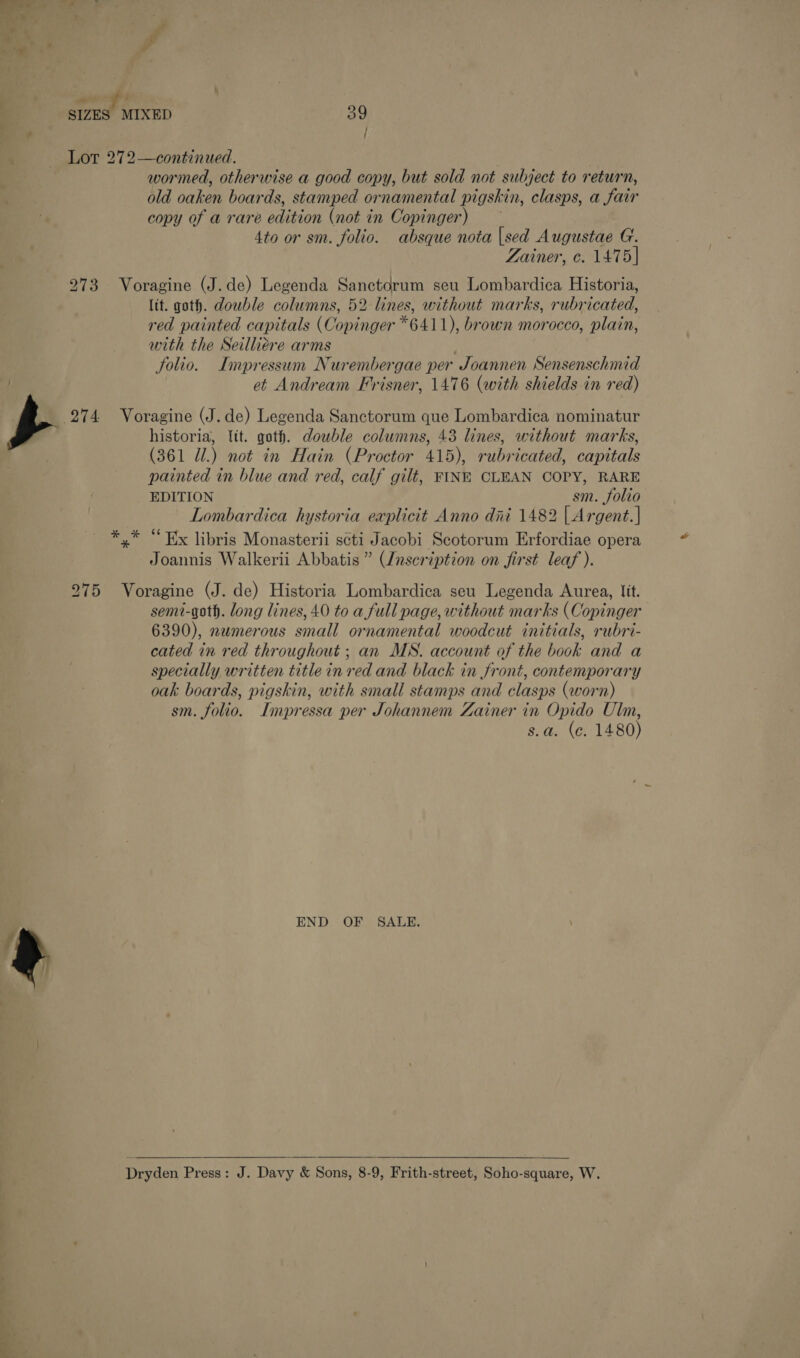 — ff g / Lot 272—continued. wormed, otherwise a good copy, but sold not subject to return, old oaken boards, stamped ornamental pigskin, clasps, a fair copy of a rare edition (not in Copinger) 4to or sm. folio. absque nota |sed Augustae G. Zainer, ¢. 1475] 273 Voragine (J.de) Legenda Sanctcorum seu Lombardica Historia, lit. goth. dowble columns, 52 lines, without marks, rubricated, red painted capitals (Copinger *6411), brown morocco, plain, with the Seilliére arms folio. Impressum Nurembergae per Joannen Sensenschmid et Andream Frisner, 1476 (with shields in red) 274 Voragine (J.de) Legenda Sanctorum que Lombardica nominatur historia, lit. goth. double columns, 43 lines, without marks, (361 Ul.) not in Hain (Proctor 415), rubricated, capitals painted in blue and red, calf gilt, FINE CLEAN COPY, RARE EDITION sm. folio Lombardica hystoria explicit Anno dni 1482 | Argent. | ,* “Ex libris Monasterii scti Jacobi Scotorum Erfordiae opera Joannis Walkerii Abbatis ” (Znscription on first leaf ). * 275 Voragine (J. de) Historia Lombardica seu Legenda Aurea, lit. semi-goth. long lines, 40 to a full page, without marks (Copinger 6390), numerous small ornamental woodcut initials, rubri- cated in red throughout ; an MS. account of the book and a specially written title in red and black in front, contemporary oak boards, pigskin, with small stamps and clasps (worn) sm. folio. Impressa per Johannem Zainer in Opido Ulin, s.a. (e. 1480) END OF SALE.  Dryden Press: J. Davy &amp; Sons, 8-9, Frith-street, Soho-square, W.