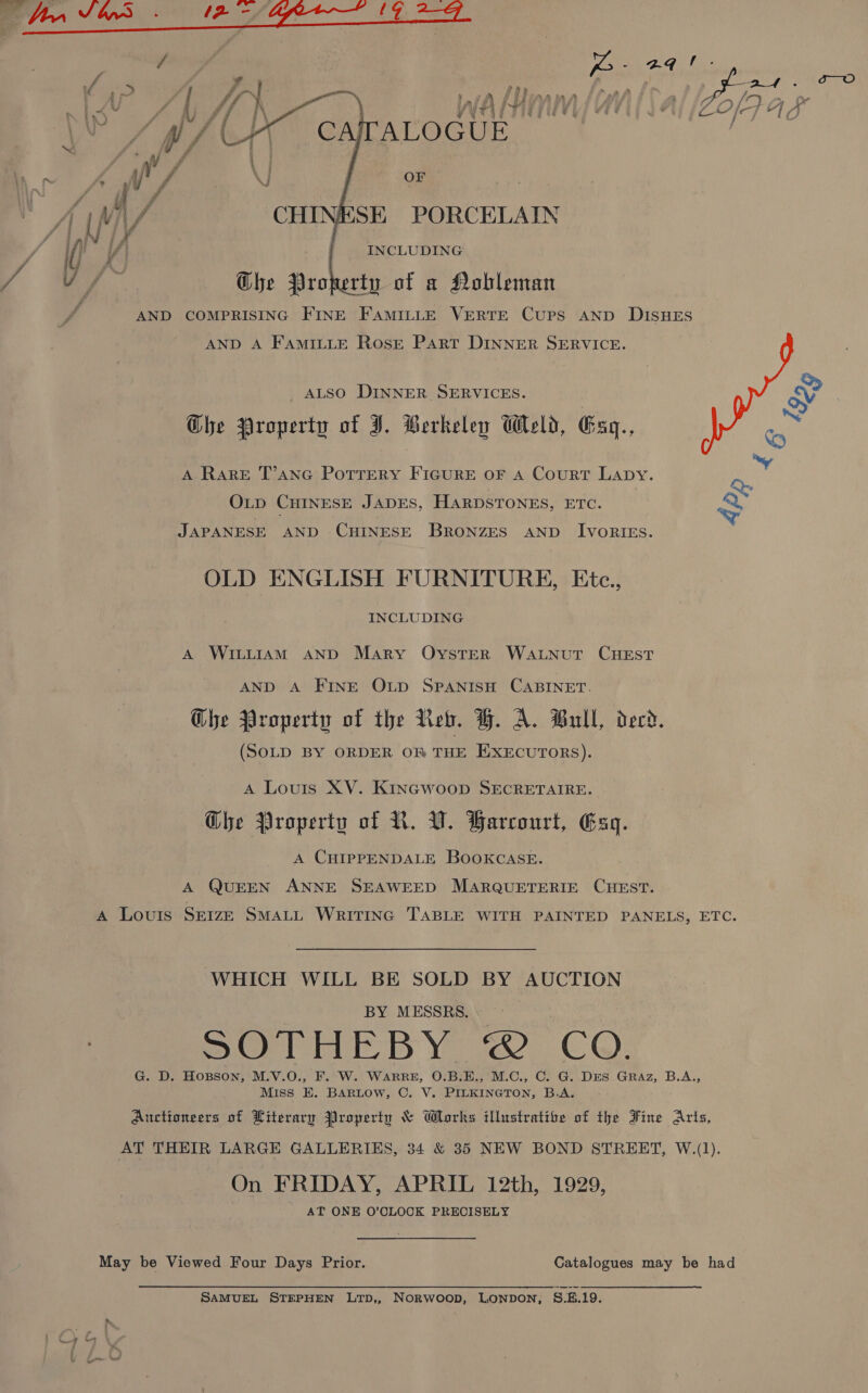    a pi iN\ “ Pe 1) : / hf  ‘ Wea i ti : j y » 4 CATALOGUE OF INCLUDING Ghe Property of a Nobleman COMPRISING FINE FAMILLE VERTE CUPS AND DISHES AND A FamiILtLE Rose Part DINNER SERVICE.  AND ALSO DINNER SERVICES. A RARE T’ANG PotTrEeRY FIGURE OF A CourT Lapy. OLD CHINESE JADES, HARDSTONES, ETC. JAPANESE AND CHINESE BRONZES AND IvoRIEs. &lt;&gt; + OLD ENGLISH FURNITURE, Etc., INCLUDING A WILLIAM AND Mary OystTER WALNUT CHEST AND A FINE OLD SPANISH CABINET. Ghe Property of the Neb. H. A. Bull, derd. (SOLD BY ORDER OB THE EXECUTORS). A Louis XV. KINGWOOD SECRETAIRE. Ghe Property of NR. V. Barcourt, Esq. A CHIPPENDALE BOOKCASE. A QUEEN ANNE SEAWEED MARQUETERIE CHEST. A Louis Seize SMALL WritTInc TABLE WITH PAINTED PANELS, ETC. WHICH WILL BE SOLD BY AUCTION BY MESSRS. SOTHEBY © CO. G. D. HoBson, M.V.O., F. W. WARRE, O.B.E., M.C., C. G. DES GRAz, B.A., Miss EK. BARLOW, C. V. PILKINGTON, B.A. Auctioneers of Literary Property &amp; Works illustratibe of the Fine Arts, AT THEIR LARGE GALLERIES, 34 &amp; 35 NEW BOND STREET, W.(1). On FRIDAY, APRIL 12th, 1929, AT ONE O’OLOCK PRECISELY May be Viewed Four Days Prior. Catalogues may be had SAMUEL STEPHEN LTD,, NORWOOD, LONDON, S.E.19.