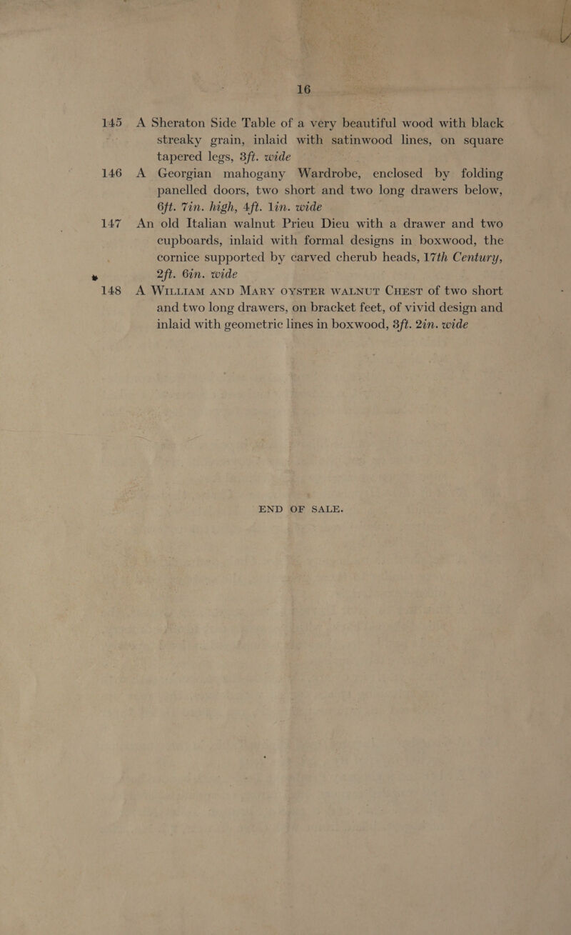 145 146 A Sheraton Side Table of a very beautiful wood with black streaky grain, inlaid with pabinwood lines, on square tapered legs, 3ft. wide A Georgian mahogany Wardrobe, enclosed by folding panelled doors, two short and two long drawers below, 6ft. Tin. high, 4ft. lin. wide | An old Italian walnut Prieu Dieu with a drawer and two cupboards, inlaid with formal designs in boxwood, the cornice supported by carved cherub heads, 17th Century, A WILLIAM AND MARY OYSTER WALNUT CHEST of two short and two long drawers, on bracket feet, of vivid design and inlaid with geometric lines in boxwood, 8ft. 2in. wide END OF SALE. 