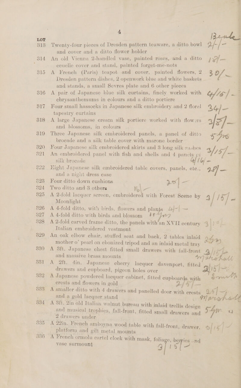 313 Twenty-four pieces of Dresden pattern teaware, a ditto bowl a/-/ ‘fens and cover and a ditto flower holder 814 An old Vienna 2-handled vase, painted roses, and a ditto } ecuelle cover and stand, painted forget-me-nots 315 A French (Paris) teapot and cover, painted flowers, 2 2 O/ — Dresden pattern dishes, 2 openwork blue and white baskets ies and stands, a small Sevres plate and 6 other pieces ; 816 <A pair of Japanese blue silk curtains, finely worked with | = _ ehrysanthemums in colours and a ditto portiere / 817 Four small hassocks in Japanese silk embroidery and 2 floral 34) ad tapestry curtains ane 318 A large Japanese cream silk portiere worked with flow27s 5) and blossoms, in colours 819 Three Japanese silk embroidered panels, a. panel of ditto Dis | brocade and a silk table cover with marone border = 820 Four Japanese silk embroidered skirts and 3 long silk sashes 2 Fry 821 An embroidered panel with fish and shells and 4 panels | Sas silk brocade 4: (of- 622, Hight Japanese silk embroidered table covers, panels, nly 24] — and a night dress case | 328 Four ditto down cushions ao] a 324 Two ditto and-8 others i.\_— . 825 <A 2-fold lacquer sereen, ee with Forest Scene by 4] / a : Moonlight | / ae 2 326 A 4-fold ditto, with birds, flowers and plants Lj~| —— 327 A 4-fold ditto with birds and blossom #1” yr? 328 A 2-fold carved frame ditto, the panels with’an XVII century Italian embroidered vestment 329 An oak elbow chair, stuffed seat and back, 2 tables inlaid rot, mother o’ pearl on ebonized tripod and an inlaid metal tray sii 2. 330 <A 3ft. Japanese chest fitted small drawers with fall-front and massive brass mounts “Vv 7 iS ie tA; o31 A 2ft. din. Japanese cherry lacquer davenport, fitted a. = FS: drawers and cupboard, pigeon holes over XY Of. : 332 A Japanese powdered lacquer cabinet, fitted shphear ye with SawrA | crests and flowers in gold Af G fm . 333 A smaller ditto with 4 drawers and panelled door aan crests, 2] Wan and a gold lacquer stand : Y) te. Pe Lite 384 A 8ft. 2in old Italian walnut bureau with inlaid trellis i ers musical trophies, fall-front, fitted small drawers ond, 54 Woo _ . 2 drawers under 335 A 22in. French amboyna wood table with fall- aed drawer, / ) k ~ platform and gilt metal mounts Bass : 336 : 4 | oe le A French ormolu cartel clock with mask, foliage, benries and vase surmount gprs ee |