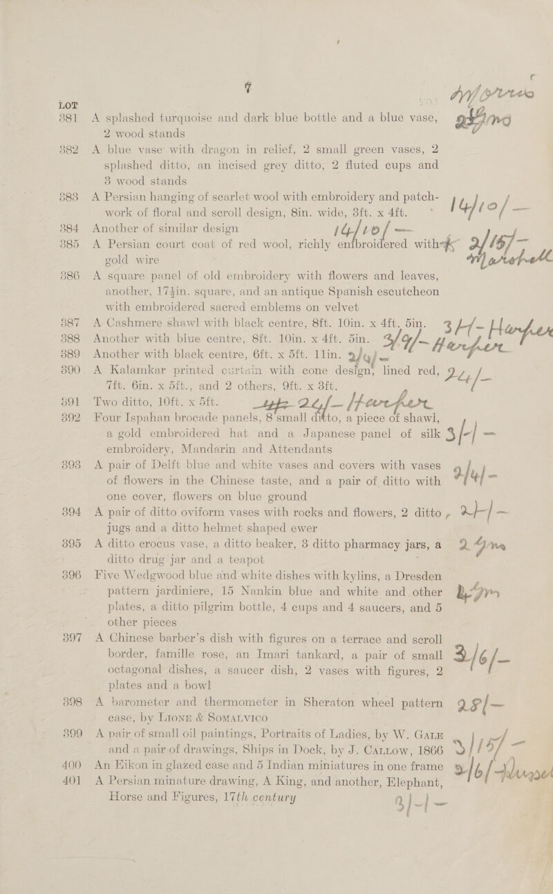 393 397 098 400 401 e f t ~ . an OY Oo A splashed turquoise and dark blue bottle and a blue vase, Peale 2 wood stands v A blue vase with dragon in relief, 2 small green vases, 2 splashed ditto, an incised grey ditto, 2 fluted cups and 3 wood stands A Persian hanging of scarlet wool with embroidery and patch- j ie / work of floral and scroll design, 8in. wide, 8ft. x 4ft. / é a easel Another of similar design 1G] L0 [ — ; F A Persian court coat of red wool, richly embroidered with of /$/—- gold wire 1) arap1ete A square panel of old embroidery with flowers and leaves, another, 174in. square, and an antique Spanish escutcheon with embroidered sacred emblems on velvet A Cashmere shawl with black centre, 8ft. 10in. x 4ft. din. 3h/- H. - Another with blue centre, 8{t. 10in. x 4ft. oin. 3f9/~ fpoce™ Another with black centre, 6ft. x 5ft. 11lin. 2/t/ piss ee ar A Kalamkar printed curtain with cone design; lined red, 2 eo a (io. Ol scolh< and’? others. Git. x Sit; : wo. ditto. lie x oft. Of, f... /fe P 4 a Four Ispahan brocade panels, 8 small ditto, a piece of shawl, a gold embroidered hat and a Japanese panel of silk 4 -| _— embroidery, Mandarin and Attendants . A pair of Delft blue and white vases and covers with vases 4 fj of flowers in the Chinese taste, and a pair of ditto with * 1] “| oe one cover, flowers on blue ground A pair of ditto oviform vases with rocks and flowers, 2 ditto , a] oe jugs and a ditto helmet shaped ewer | A ditto erocus vase, a ditto beaker, 8 ditto pharmacy jars, a = @ Jin ditto drug jar and a teapot Ne Five Wedgwood blue and white dishes with kylins, a Dresden ‘ ge pattern jardiniere, 15 Nankin blue and white and_ other bm plates, a ditto pilgrim bottle, 4 cups and 4 saucers, and 5 other pieces A Chinese barber’s dish with figures on a terrace and scroll border, famille rose, an Imari tankard, a pair of small 3/¢/- octagonal dishes, a saucer dish, 2 vases with figures, 2 plates and a bowl A barometer and thermometer in Sheraton wheel pattern rF/— case, by Lionr &amp; SomaLvico A pair of small oil paintings, Portraits of Ladies, by W. GaLE pd and a pair of drawings, Ships in Dock, by J. Carnow, 1866 a li] af ee 7 An Hikon in glazed case and 5 Indian miniatures in one frame Ly | b / wary ye A Persian minature drawing, A King, and another, Elephant, | 6 A ste Horse and Figures, 17th century | | -e Pe ant f t rl New ‘é | j