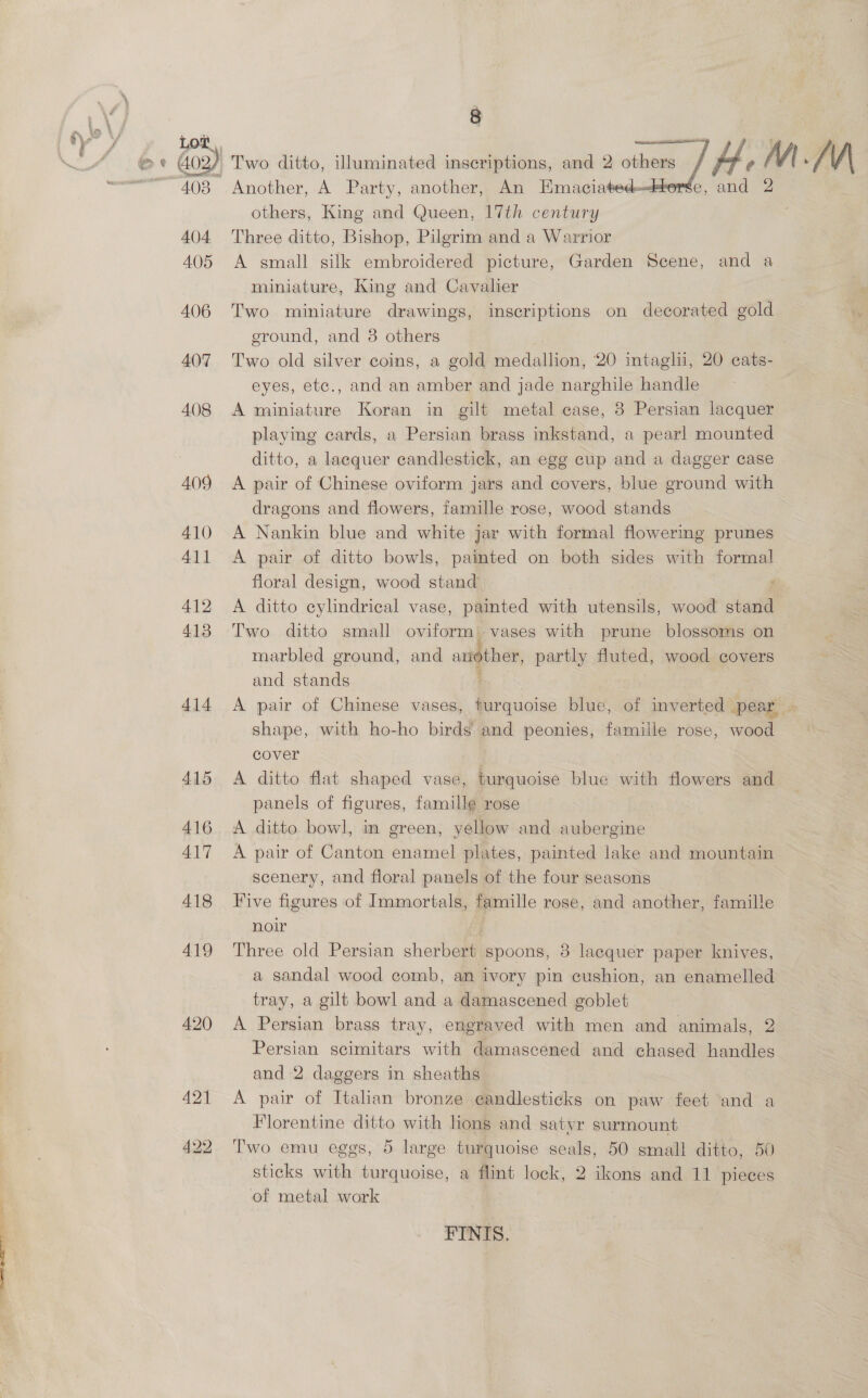 ain sale Lot 403 404 A05 406 407 408 409 410 411 412 413 414 415 416 417 418 419 420 421 422   Another, A Party, another, An Emaciated- others, King and Queen, 17th century Three ditto, Bishop, Pilgrim and a Warrior A small silk embroidered picture, Garden Scene, and a miniature, King and Cavalier Two miniature drawings, inscriptions on decorated gold eround, and 8 others ! Two old silver coins, a gold medallion, 20 intaglii, 20 cats- eyes, etc., and an amber and jade narghile handle A miniature Koran in gilt metal ease, 38 Persian lacquer playing cards, a Persian brass inkstand, a pearl mounted ditto, a lacquer candlestick, an egg cup and a dagger case A pair of Chinese oviform jars and covers, blue ground with dragons and flowers, famille rose, wood stands A Nankin blue and white jar with formal flowering prunes A pair of ditto bowls, painted on both sides with formal floral design, wood stand | A ditto cylindrical vase, painted with utensils, wood stand Two ditto small oviform) vases with prune blossoms on marbled ground, and arther, partly fluted, wood covers and stands ' A pair of Chinese vases, turquoise blue, of inverted Pear, « shape, with ho-ho birds and peonies, famille rose, wood cover , A ditto flat shaped vase, turquoise blue with flowers and panels of figures, famille rose A ditto bowl, in green, yellow and aubergine A pair of Canton enamel plates, painted lake and mountain scenery, and floral panels of the four seasons Five figures of Immortals, famille rose, and another, famille noir } Three old Persian sherbert spoons, 8 lacquer paper knives, a sandal wood comb, an ivory pin cushion, an enamelled tray, a gilt bowl and a damascened goblet A Persian brass tray, engraved with men and animals, 2 Persian scimitars with damascened and chased handles and 2 daggers in sheaths A pair of Italian bronze eandlesticks on paw feet and a Florentine ditto with lions and satyr surmount Two emu eggs, 5 large turquoise seals, 50 small ditto, 50 sticks with turquoise, a flint lock, 2 ikons and 11 pieces of metal work FINIS.