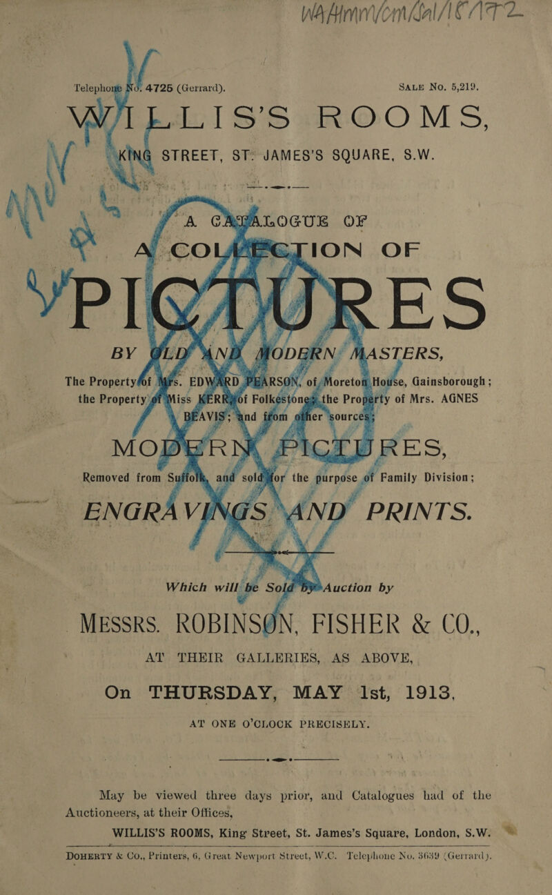 Wakmnvomnial CAT 2 : 's (Gerrard). SALE No. 5,219. LISS ROOMS STREET, ST: JAMES’S SQUARE, S.W.         BIION OF BY LASTERS, The Property of | Wd RDP 5A ON, /Moreto wea Gainsborough ; the Property #1 KERR#of Folkestones t perty of Mrs. AGNES es yi E Ey - ae r Fi . r 5 yoy ‘ aver Fes ee f : 5) Se 2 Rs : Removed from Su aa ‘old for the pris fi Family Division ; vas AND ” PRINTS. Which will be Se Sol ia Hey Auction by MESSRS ROBINSON, FISHER &amp; CO., AT THEIR GALLERIES, AS ABOVE, On THURSDAY, MAY Ist, 19193. AT ONE O’CLOCK PRECISELY.  May be viewed three days prior, and Catalogues had of the Auctioneers, at their Offices, WILLIS’S ROOMS, King Street, St. James’s Square, London, S.W. ~~   DOHERTY &amp; Co,, Printers, 6, Great Newport Street, W.C. Teleplione No. 3639 (Gerrard).