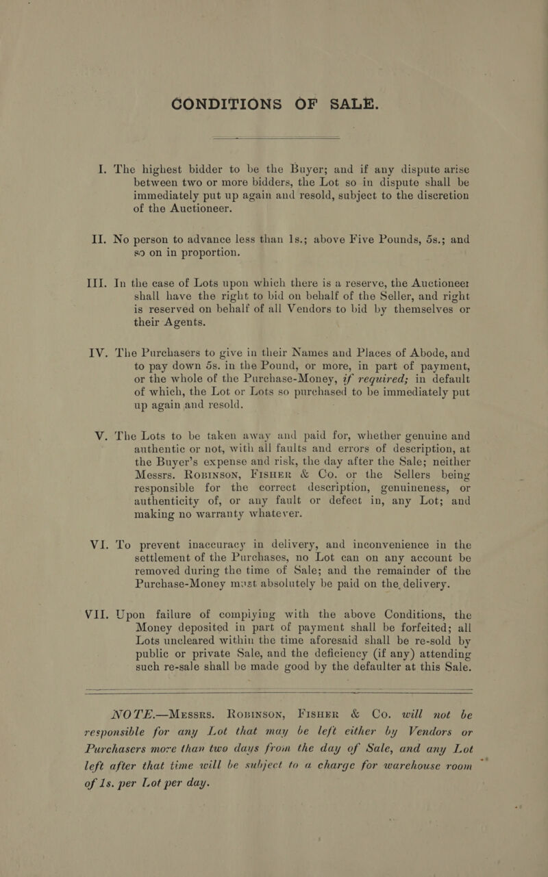 GONDITIONS OF SALE.  I. The highest bidder to be the Buyer; and if any dispute arise between two or more bidders, the Lot so in dispute shall be immediately put up again and resold, subject to the discretion of the Auctioneer. II. No person to advance less than 1s.; above Five Pounds, 5s.; and s9 on in proportion. III. In the case of Lots upon which there is a reserve, the Auctioneer shall have the right to bid on behalf of the Seller, and right is reserved on behalf of all Vendors to bid by themselves or their Agents. IV. The Purchasers to give in their Names and Places of Abode, and to pay down ds. in the Pound, or more, in part of payment, or the whole of the Purchase-Money, 7f required; in default of which, the Lot or Lots so pur phoned to be immediately put up again and resold. V. The Lots to be taken away and paid for, whether genuine and authentic or not, with all faults and errors of description, at the Buyer’s expense and risk, the day after the Sale; neither Messrs. Ropinson, FisHer &amp; Co. or the Selina being responsible for the correct description, genuineness, or authenticity of, or any fault or defect in, any Lot; and making no warranty whatever. VI. To prevent inaccuracy in delivery, and inconvenience in the settlement of the Purchases, no Lot can on any account be removed during the time of Sale; and the remainder of the Purchase-Money must absolutely be paid on the delivery. VII. Upon failure of compiying with the above Conditions, the Money deposited in part of payment shall be forfeited; all Lots uncleared within the time aforesaid shall be re-sold by public or private Sale, and the deficiency (Gif any) attending such re-sale shall be made good by the defaulter at this Sale.   = —____—_—  NOTE.—MeEssrs. Ropsinson, FisH~er &amp; Co. will not be responsible for any Lot that may be left either by Vendors or Purchasers more than two days from the day of Sale, and any Lot left after that time will be subject to a charge for warehouse room of 1s. per Lot per day. -