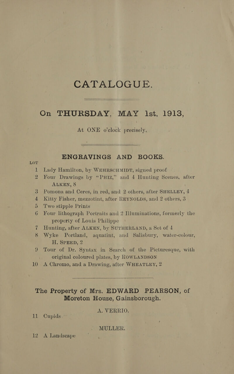 CATALOGUE.  On THURSDAY. MAY ist, 19138, At ONE o'clock precisely.   ENGRAVINGS AND BOOKS. 1 Lady Hamilton, by WEHRSCHMIDT, signed proof 2 Four Drawings by “PHIZ,” and 4 Hunting Scenes, after ALKEN, 8 Pomona and Ceres, in red, and 2 others, after SHELLEY, 4 Kitty Fisher, mezzotint, after REYNOLDS, and 2 others, 3 T'wo stipple Prints oo Ot H os Four lithograph Portraits and 2 Illuminations, formerly the property of Louis Philippe 7 Hunting, after ALKEN, by SUTHERLAND, a Set of 4 8 Wyke Portland, aquatint, and Salisbury, water-colour, H. SPEED, 2 JY Tour of Dr. Syntax in Search of the Picturesque, with original coloured plates, by ROWLANDSON 10 A Chromo, and a Drawing, after WHEATLEY, 2  The Property of Mrs. HDWARD PEARSON, of Moreton House, Gainsborough. A. VERRIO. 11 Cupids.~ MULLER. 12. A Landscape