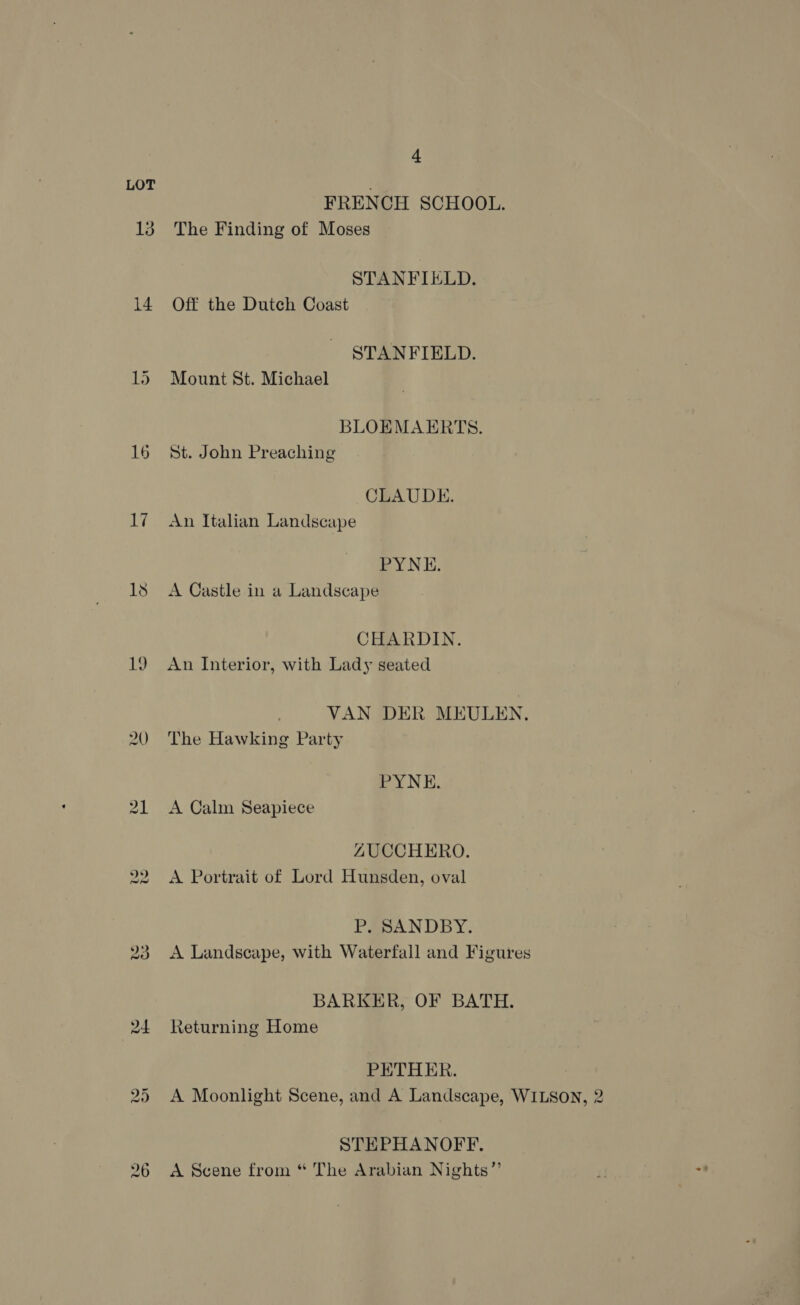 LOT ; FRENCH SCHOOL. 13 The Finding of Moses STANFIELD. 14 Off the Dutch Coast STANFIELD. 15 Mount St. Michael BLOEMAERTS. 16 St. John Preaching CLAUDE. 17 An Italian Landscape PYNE. 18 A Castle in a Landscape CHARDIN. 19 An Interior, with Lady seated VAN DER MEULEN. 20 The Hawking Party PYNE. 21 <A Calm Seapiece LZUCCHERO. 22, A Portrait of Lord Hunsden, oval P, SANDBY. 23 <A Landscape, with Waterfall and Figures BARKER, OF BATH. 24 Returning Home PETHER. 25 <A Moonlight Scene, and A Landscape, WILSON, 2 STEPHANOFF. 26 A Scene from “ The Arabian Nights”’