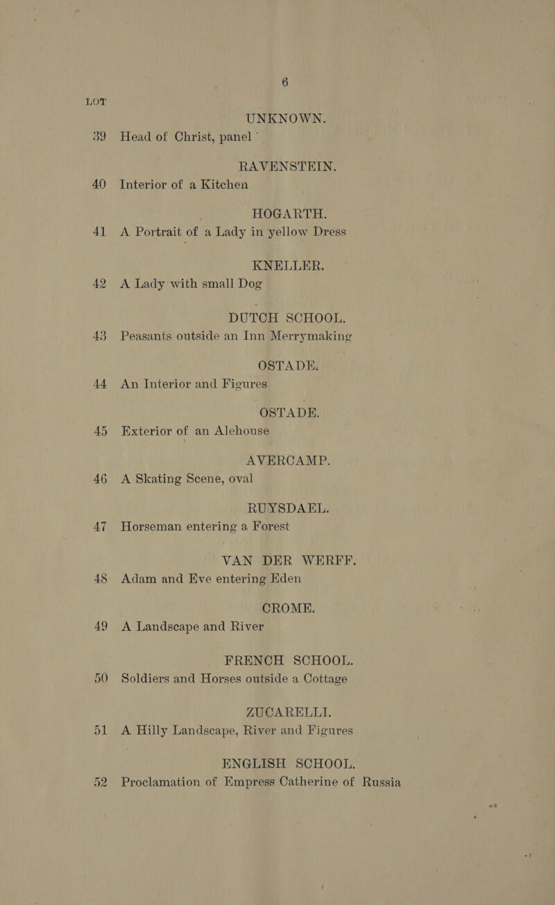 UNKNOWN. 39 Head of Christ, panel ° RAVENSTEIN. 40 Interior of a Kitchen HOGARTH. 41 <A Portrait of a Lady in yellow Dress KNELLER. 42. A Lady with small Dog DUTCH SCHOOL. 43 Peasants outside an Inn Merrymaking OSTADE. 44 An Interior and Figures OSTADE. 45 Exterior of an Alehouse AVERCAMP. 46 A Skating Scene, oval RUYSDAEL. 47 Horseman entering a Forest VAN DER WERFF. 48 Adam and Eve entering Eden CROME. 49 <A Landscape and River FRENCH SCHOOL. \0 Soldiers and Horses outside a Cottage ZUCARELLI. D1 A Hilly Landscape, River and Figures ENGLISH SCHOOL. 52 Proclamation of Empress Catherine of Russia